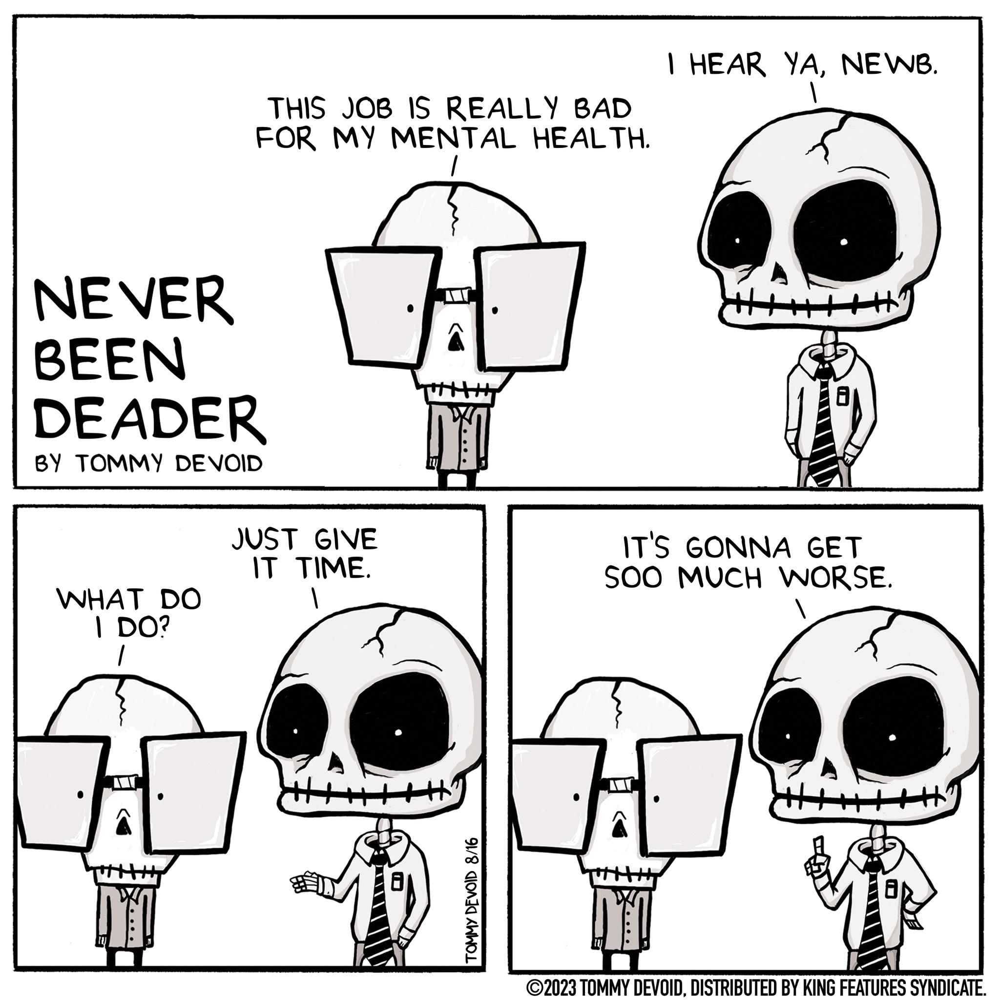 Font OCR: NEVER BEEN DEADER BY TOMMY DEVOID WHAT DO I DO? 1 THIS JOB IS REALLY BAD FOR MY MENTAL HEALTH. 1 DY! JUST GIVE IT TIME. NYT y TOMMY DEVOID 8/16 I HEAR YANEWB. IT'S GONNA GET SOO MUCH WORSE. H DYO ?2023 TOMMY DEVOIDDISTRIBUTED BY KING FEATURES SYNDICATE. NEVER BEEN DEADER BY TOMMY DEVOID WHAT DO I DO ? 1 THIS JOB IS REALLY BAD FOR MY MENTAL HEALTH . 1 DY ! JUST GIVE IT TIME . NYT y TOMMY DEVOID 8/16 I HEAR YANEWB . IT'S GONNA GET SOO MUCH WORSE . H DYO ?2023 TOMMY DEVOIDDISTRIBUTED BY KING FEATURES SYNDICATE .