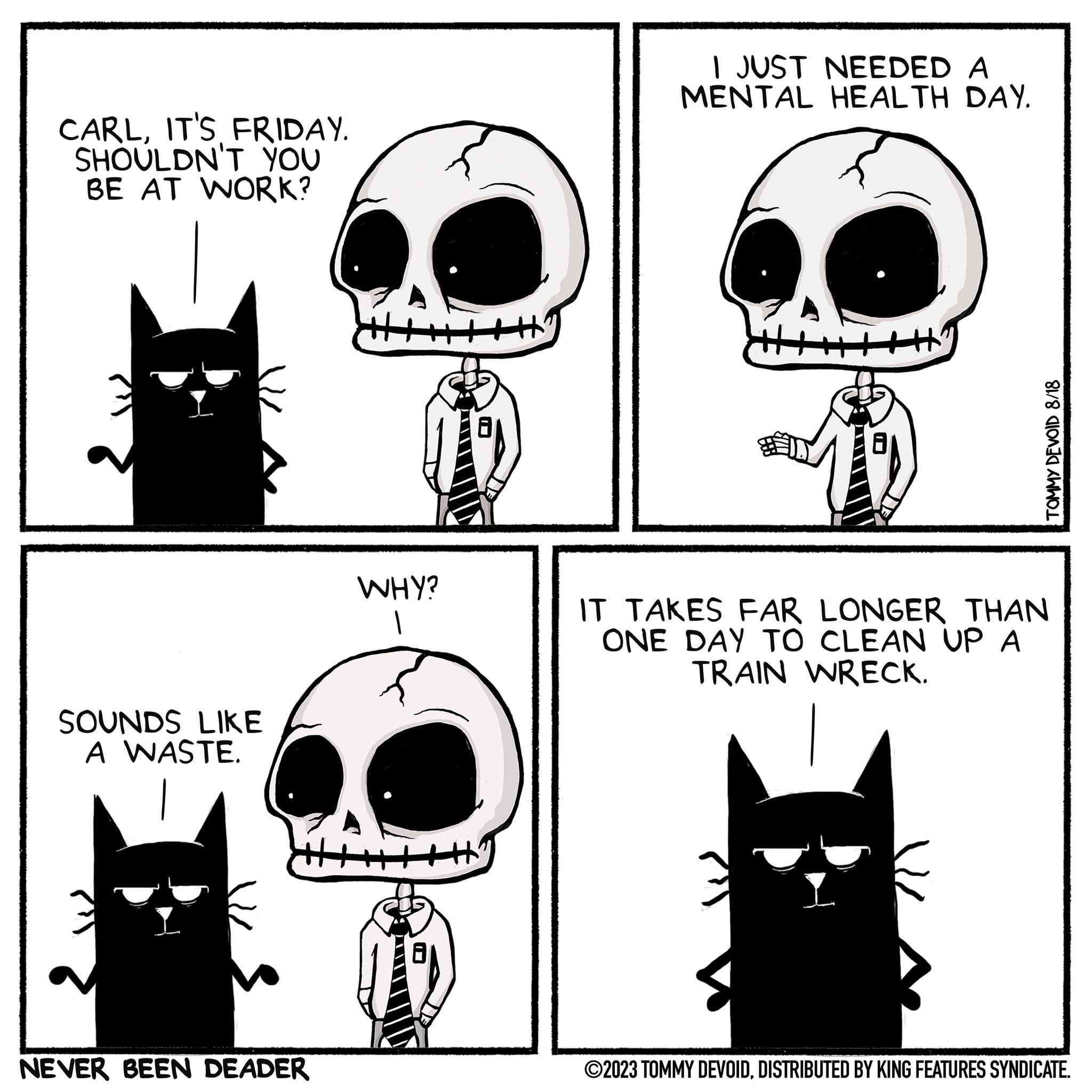 Organism OCR: CARLIT'S FRIDAY. SHOULDN'T YOU BE AT WORK? SOUNDS LIKE A WASTE. NEVER BEEN DEADER WHY? I JUST NEEDED A MENTAL HEALTH DAY. TOMMY DEVOID 8/18 IT TAKES FAR LONGER THAN ONE DAY TO CLEAN UP A TRAIN WRECK. ©2023 TOMMY DEVOIDDISTRIBUTED BY KING FEATURES SYNDICATE. CARLIT'S FRIDAY . SHOULDN'T YOU BE AT WORK ? SOUNDS LIKE A WASTE . NEVER BEEN DEADER WHY ? I JUST NEEDED A MENTAL HEALTH DAY . TOMMY DEVOID 8/18 IT TAKES FAR LONGER THAN ONE DAY TO CLEAN UP A TRAIN WRECK . © 2023 TOMMY DEVOIDDISTRIBUTED BY KING FEATURES SYNDICATE .