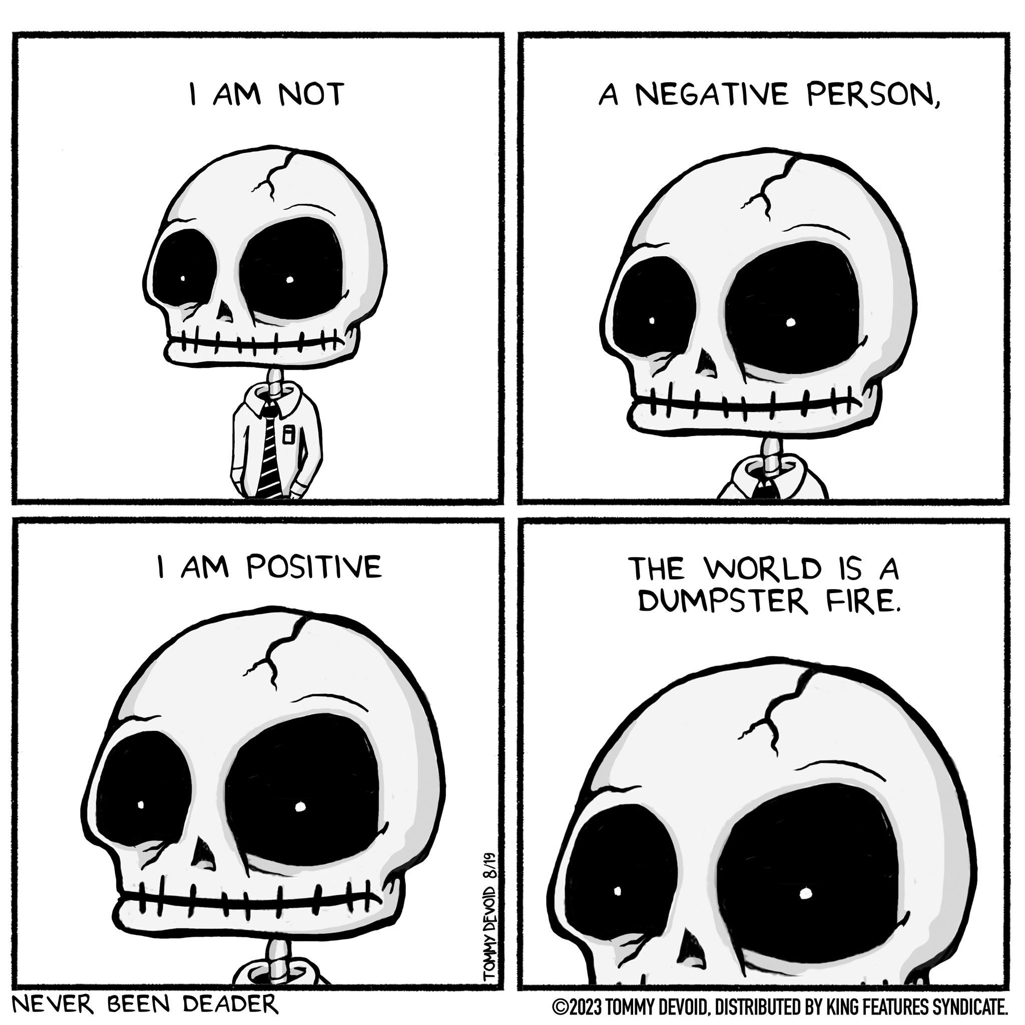 Vertebrate OCR: I AM NOT I AM POSITIVE NEVER BEEN DEADER TOMMY DEVOID 8/19 A NEGATIVE PERSONTHE WORLD IS A DUMPSTER FIRE. ?2023 TOMMY DEVOIDDISTRIBUTED BY KING FEATURES SYNDICATE. I AM NOT I AM POSITIVE NEVER BEEN DEADER TOMMY DEVOID 8/19 A NEGATIVE PERSONTHE WORLD IS A DUMPSTER FIRE . ?2023 TOMMY DEVOIDDISTRIBUTED BY KING FEATURES SYNDICATE .