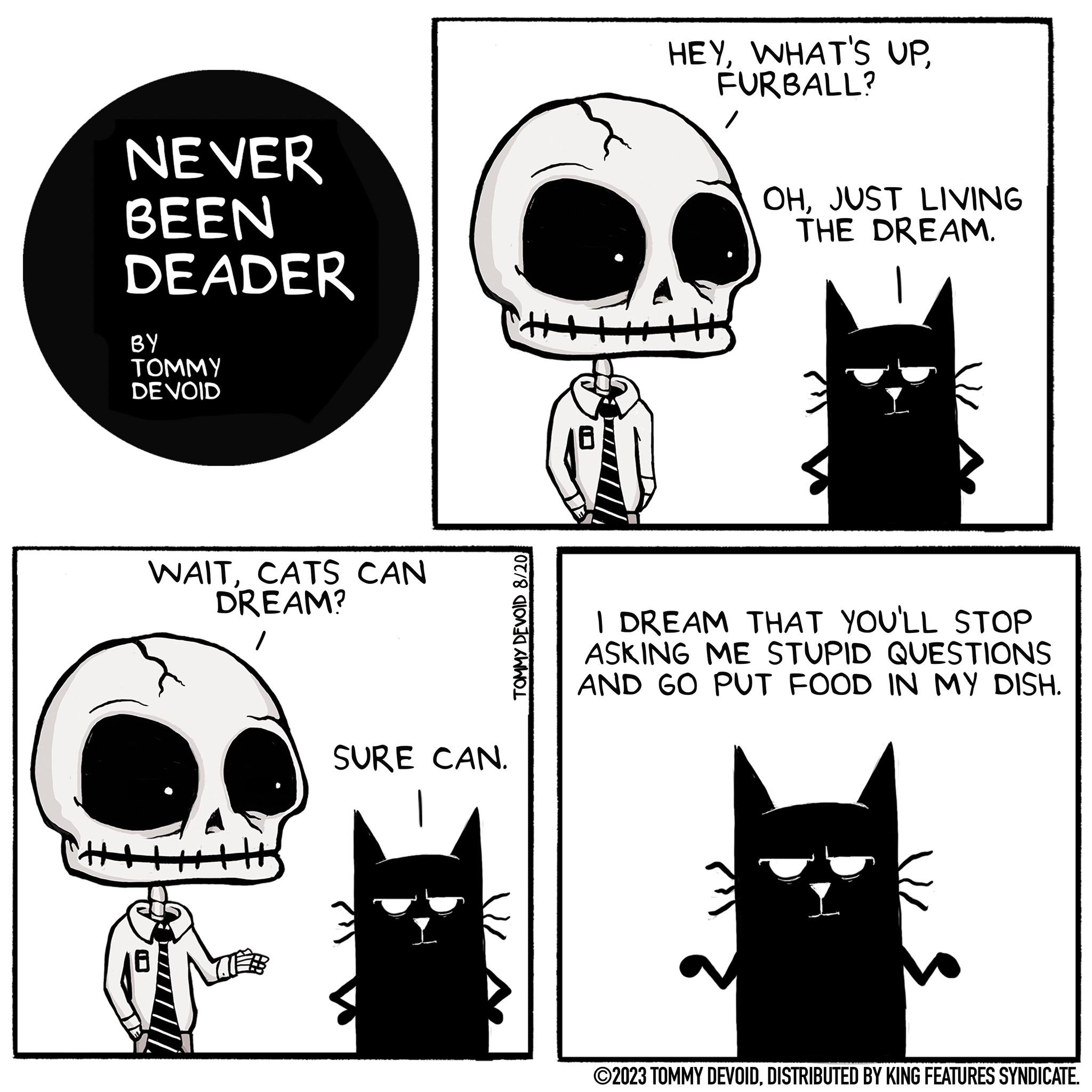 Carnivore OCR: NEVER BEEN DEADER BY TOMMY DE VOID WAITCATS CAN DREAM? 50 SURE CAN. TOMMY DEVOID 8/20 HEYWHAT'S UP FURBALL? / OHJUST LIVING THE DREAM. I DREAM THAT YOU'LL STOP ASKING ME STUPID QUESTIONS AND GO PUT FOOD IN MY DISH. ?2023 TOMMY DEVOIDDISTRIBUTED BY KING FEATURES SYNDICATE. NEVER BEEN DEADER BY TOMMY DE VOID WAITCATS CAN DREAM ? 50 SURE CAN . TOMMY DEVOID 8/20 HEYWHAT'S UP FURBALL ? / OHJUST LIVING THE DREAM . I DREAM THAT YOU'LL STOP ASKING ME STUPID QUESTIONS AND GO PUT FOOD IN MY DISH . ?2023 TOMMY DEVOIDDISTRIBUTED BY KING FEATURES SYNDICATE .