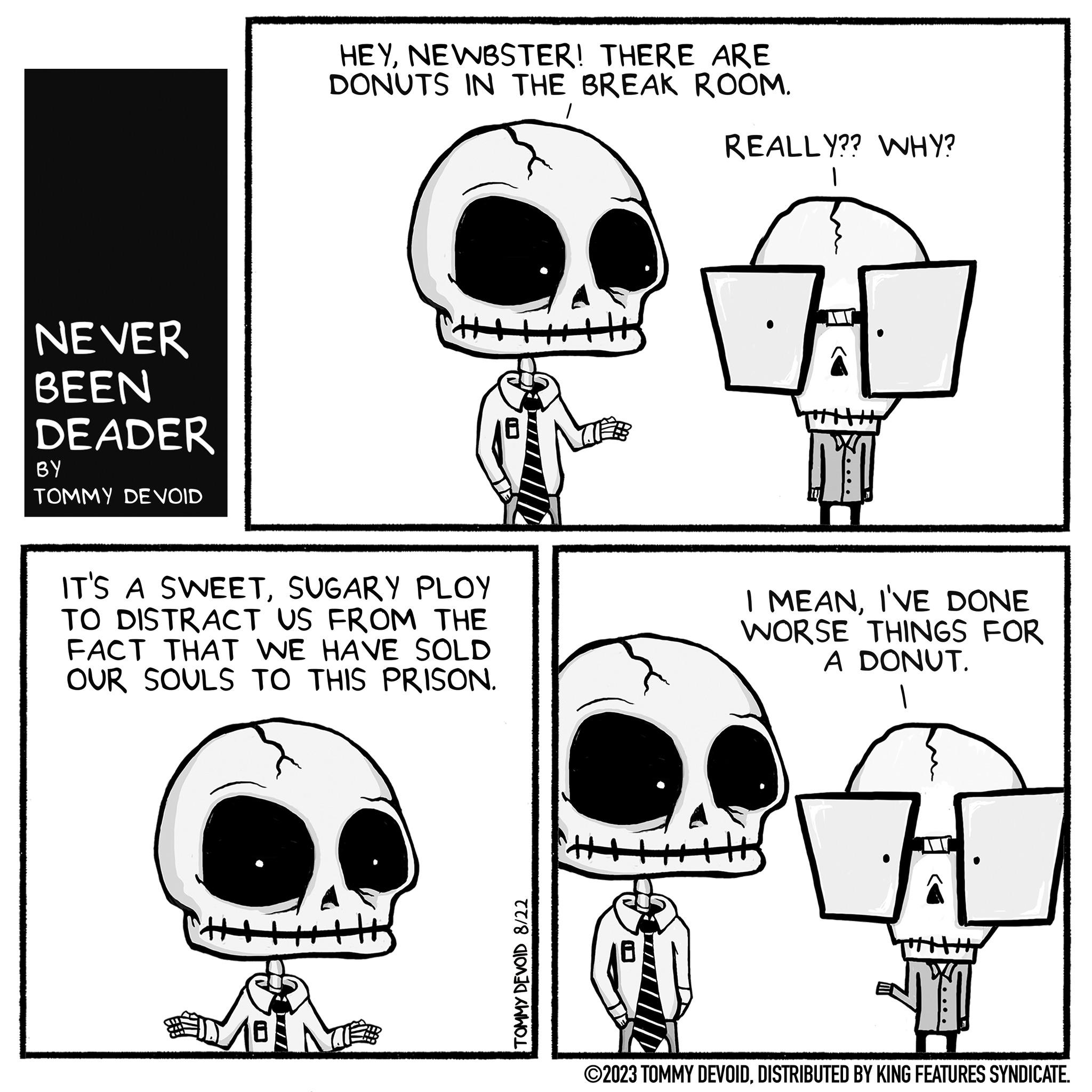 Organism OCR: NEVER BEEN DEADER BY TOMMY DE VOID HEYNEWBSTER! THERE ARE DONUTS IN THE BREAK ROOM. 1 IT'S A SWEETSUGARY PLOY TO DISTRACT US FROM THE FACT THAT WE HAVE SOLD OUR SOULS TO THIS PRISON. TOMMY DEVOID 8/22 +H REALLY?? WHY? 1 DO I MEANI'VE DONE WORSE THINGS FOR A DONUT. TI ©2023 TOMMY DEVOIDDISTRIBUTED BY KING FEATURES SYNDICATE. NEVER BEEN DEADER BY TOMMY DE VOID HEYNEWBSTER ! THERE ARE DONUTS IN THE BREAK ROOM . 1 IT'S A SWEETSUGARY PLOY TO DISTRACT US FROM THE FACT THAT WE HAVE SOLD OUR SOULS TO THIS PRISON . TOMMY DEVOID 8/22 + H REALLY ?? WHY ? 1 DO I MEANI'VE DONE WORSE THINGS FOR A DONUT . TI © 2023 TOMMY DEVOIDDISTRIBUTED BY KING FEATURES SYNDICATE .