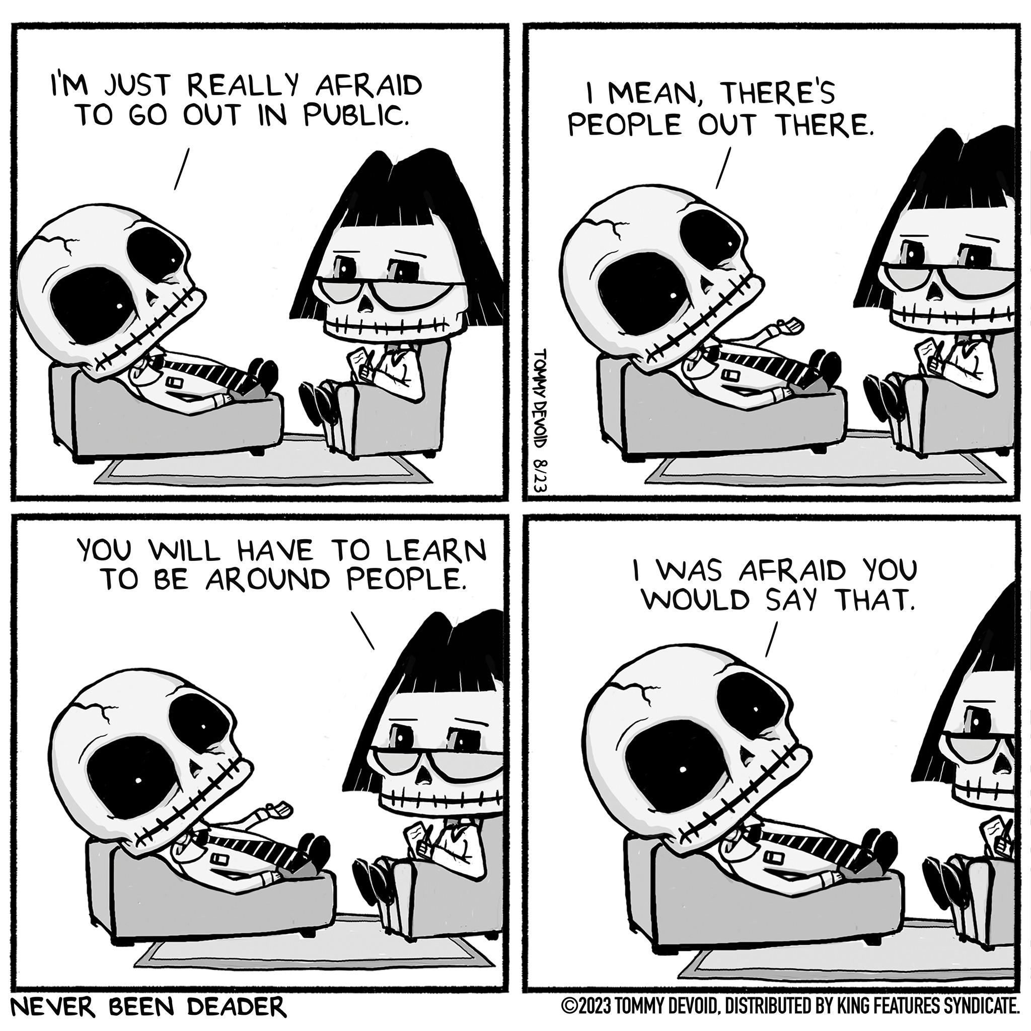 Gesture OCR: I'M JUST REALLY AFRAID TO GO OUT IN PUBLIC. YOU WILL HAVE TO LEARN TO BE AROUND PEOPLE. H2 NEVER BEEN DEADER TOMMY DEVOID 8/23 I MEANTHERE'S PEOPLE OUT THERE. ++++++|| I WAS AFRAID YOU WOULD SAY THAT. ?2023 TOMMY DEVOIDDISTRIBUTED BY KING FEATURES SYNDICATE. I'M JUST REALLY AFRAID TO GO OUT IN PUBLIC . YOU WILL HAVE TO LEARN TO BE AROUND PEOPLE . H2 NEVER BEEN DEADER TOMMY DEVOID 8/23 I MEANTHERE'S PEOPLE OUT THERE . ++++++ || I WAS AFRAID YOU WOULD SAY THAT . ?2023 TOMMY DEVOIDDISTRIBUTED BY KING FEATURES SYNDICATE .
