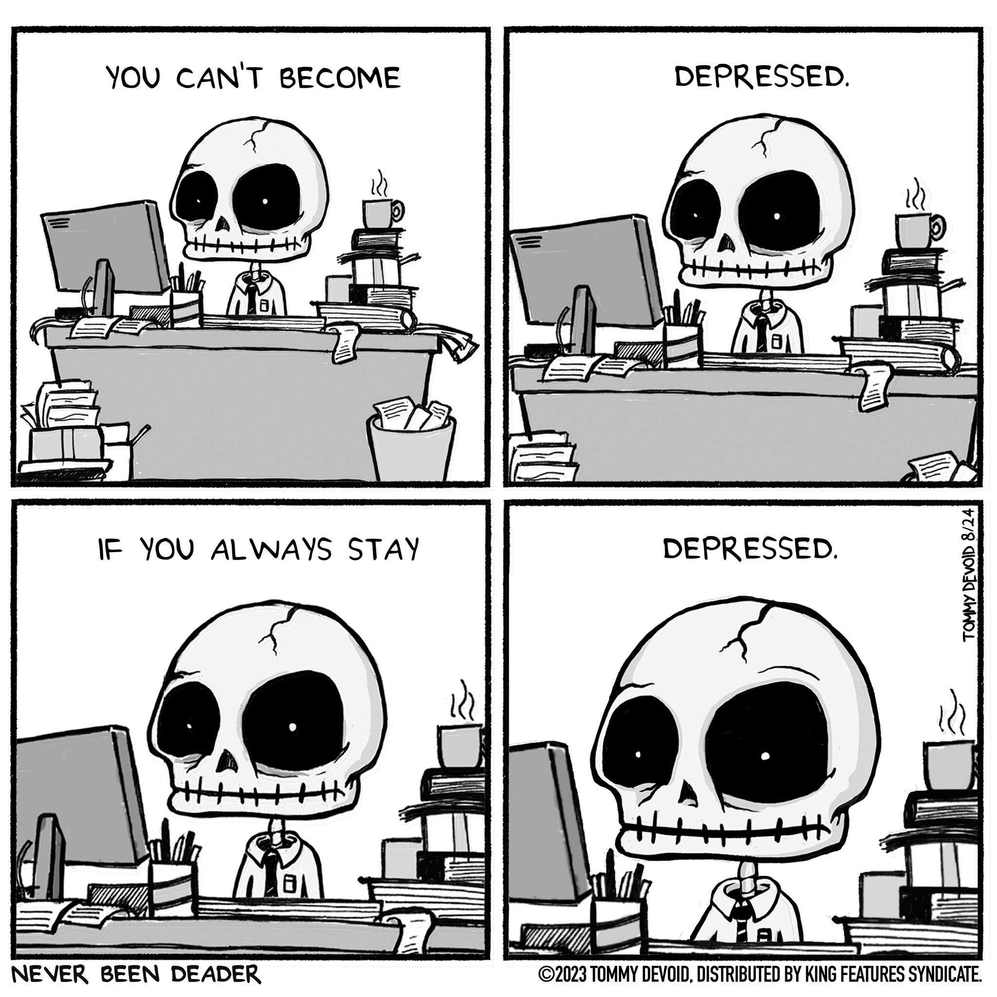 Style OCR: YOU CAN'T BECOME HHHH IF YOU ALWAYS STAY NEVER BEEN DEADER DEPRESSED. DEPRESSED. A TOMMY DEVOID 8/24 ?2023 TOMMY DEVOIDDISTRIBUTED BY KING FEATURES SYNDICATE. YOU CAN'T BECOME HHHH IF YOU ALWAYS STAY NEVER BEEN DEADER DEPRESSED . DEPRESSED . A TOMMY DEVOID 8/24 ?2023 TOMMY DEVOIDDISTRIBUTED BY KING FEATURES SYNDICATE .