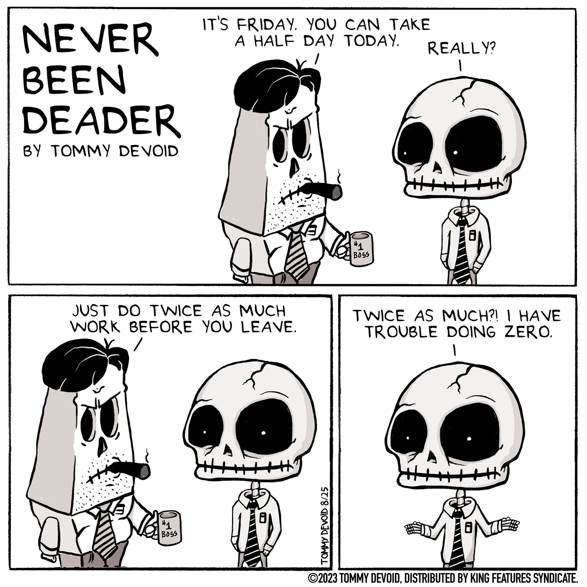 Font OCR: NEVER BEEN DEADER BY TOMMY DEVOID IT'S FRIDAY. YOU CAN TAKE A HALF DAY TODAY. JUST DO TWICE AS MUCH WORK BEFORE YOU LEAVE. #1 BOSS TOMMY DEVOID 8/25 #1 BOSS REALLY? 1 ? TWICE AS MUCH?! I HAVE TROUBLE DOING ZERO. +2 ?2023 TOMMY DEVOIDDISTRIBUTED BY KING FEATURES SYNDICATE. NEVER BEEN DEADER BY TOMMY DEVOID IT'S FRIDAY . YOU CAN TAKE A HALF DAY TODAY . JUST DO TWICE AS MUCH WORK BEFORE YOU LEAVE . # 1 BOSS TOMMY DEVOID 8/25 # 1 BOSS REALLY ? 1 ? TWICE AS MUCH ?! I HAVE TROUBLE DOING ZERO . +2 ?2023 TOMMY DEVOIDDISTRIBUTED BY KING FEATURES SYNDICATE .