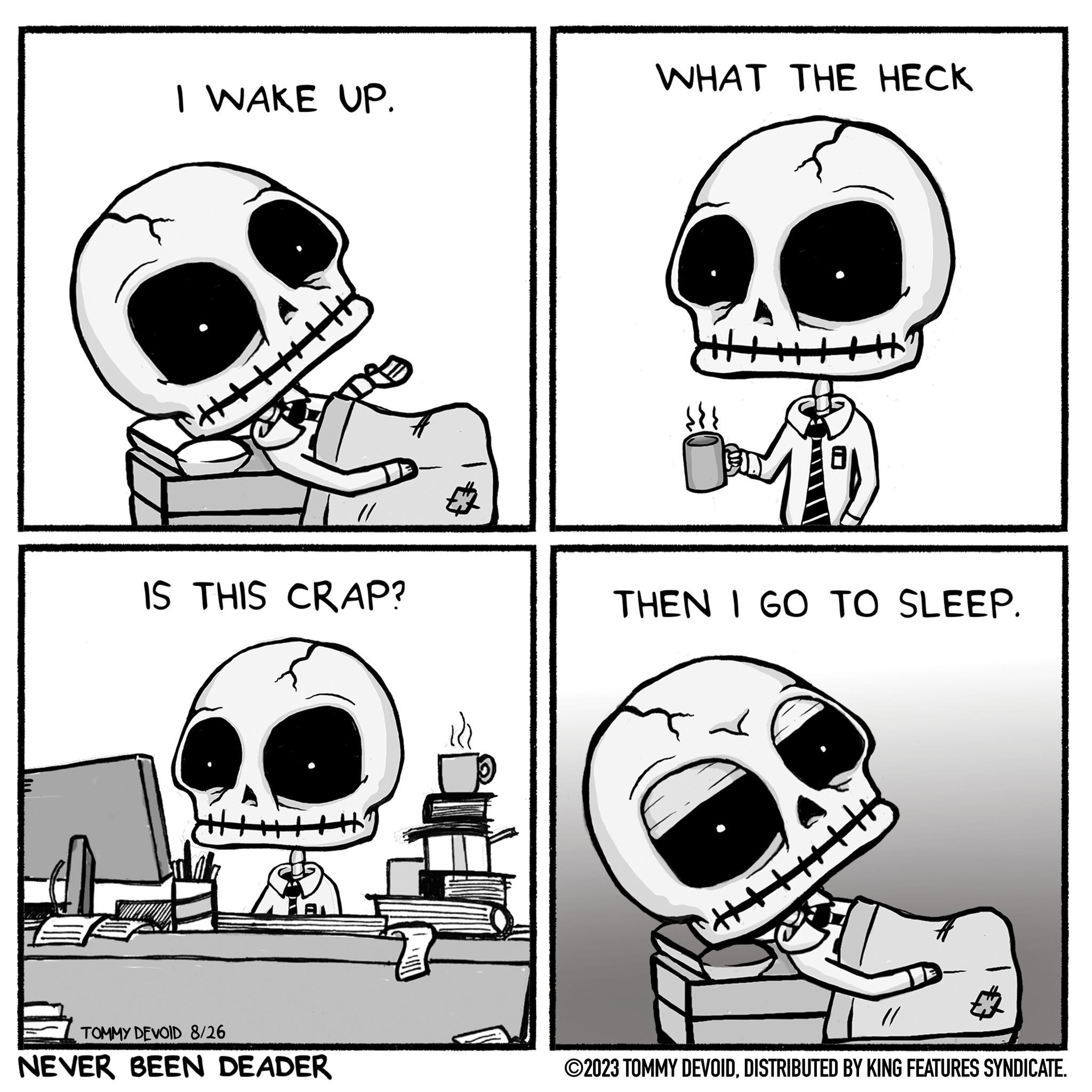 Bone OCR: I WAKE UP. IS THIS CRAP? Ar TOMMY DEVOID 8/26 NEVER BEEN DEADER SU WHAT THE HECK THEN I GO TO SLEEP. ???? +H "+++++++|| ?2023 TOMMY DEVOIDDISTRIBUTED BY KING FEATURES SYNDICATE. I WAKE UP . IS THIS CRAP ? Ar TOMMY DEVOID 8/26 NEVER BEEN DEADER SU WHAT THE HECK THEN I GO TO SLEEP . ???? + H " +++++++ || ?2023 TOMMY DEVOIDDISTRIBUTED BY KING FEATURES SYNDICATE .