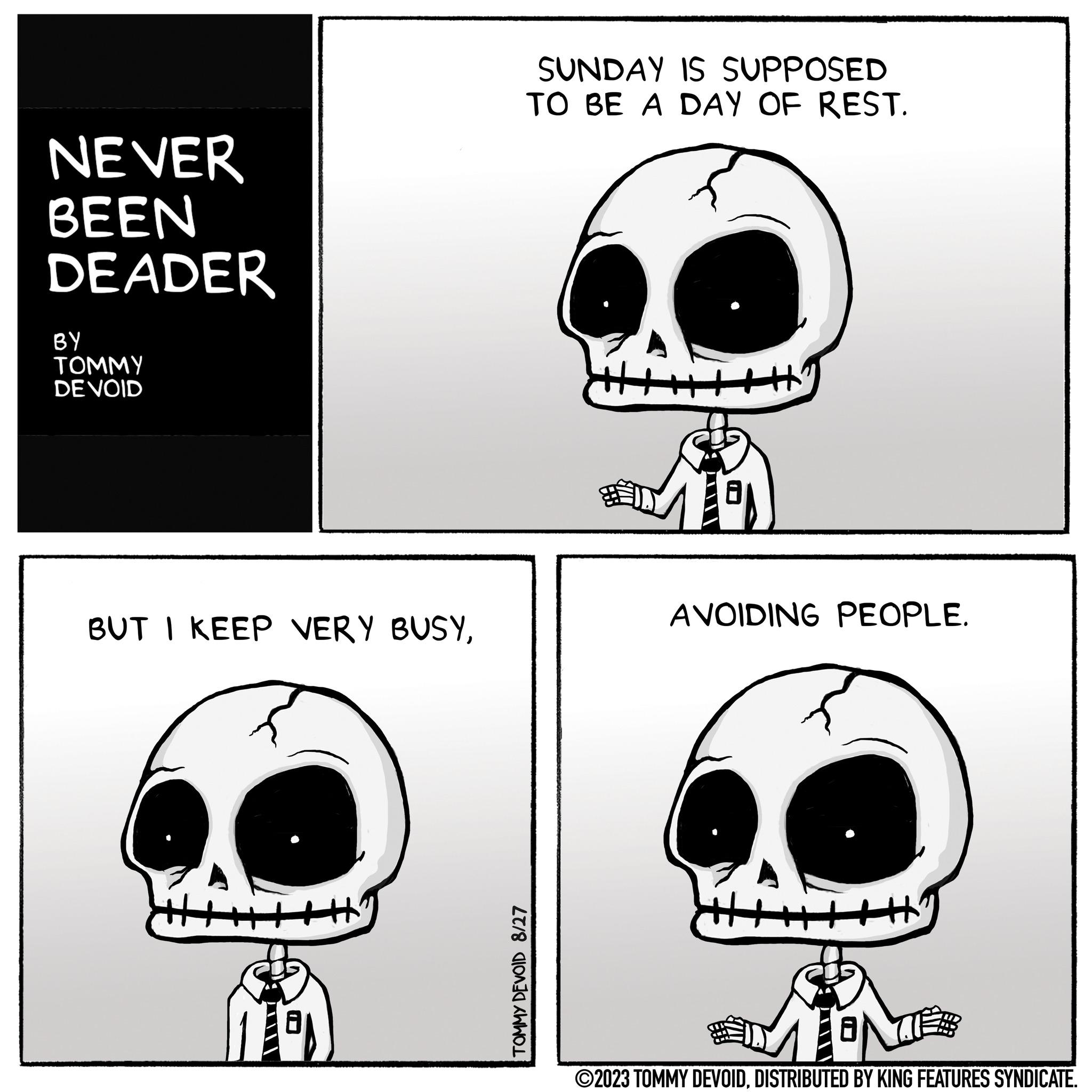 Human OCR: NEVER BEEN DEADER BY TOMMY DE VOID BUT I KEEP VERY BUSYSUNDAY IS SUPPOSED TO BE A DAY OF REST. TOMMY DEVOID 8/27 AVOIDING PEOPLE. www. ?2023 TOMMY DEVOIDDISTRIBUTED BY KING FEATURES SYNDICATE. NEVER BEEN DEADER BY TOMMY DE VOID BUT I KEEP VERY BUSYSUNDAY IS SUPPOSED TO BE A DAY OF REST . TOMMY DEVOID 8/27 AVOIDING PEOPLE . www . ?2023 TOMMY DEVOIDDISTRIBUTED BY KING FEATURES SYNDICATE .