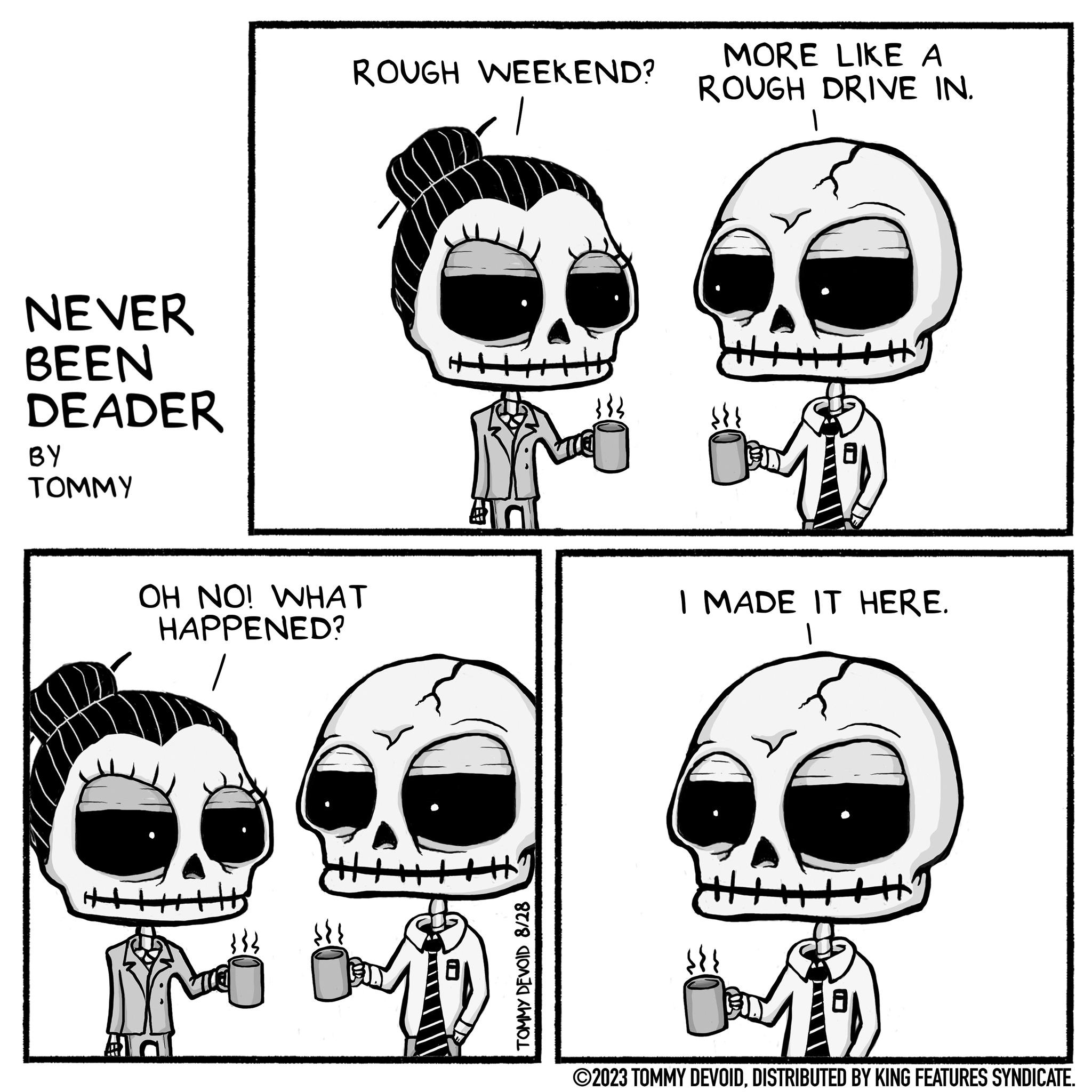 Eyewear OCR: NEVER BEEN DEADER BY TOMMY ROUGH WEEKEND? OH NO! WHAT HAPPENED? DX TOMMY DEVOID 8/28 MORE LIKE A ROUGH DRIVE IN. 1 +H I MADE IT HERE. 1 ?2023 TOMMY DEVOIDDISTRIBUTED BY KING FEATURES SYNDICATE. NEVER BEEN DEADER BY TOMMY ROUGH WEEKEND ? OH NO ! WHAT HAPPENED ? DX TOMMY DEVOID 8/28 MORE LIKE A ROUGH DRIVE IN . 1 + H I MADE IT HERE . 1 ?2023 TOMMY DEVOIDDISTRIBUTED BY KING FEATURES SYNDICATE .