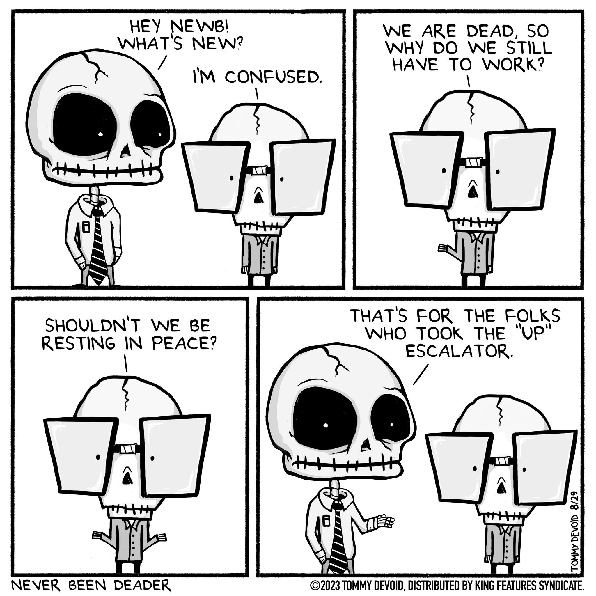 Rectangle OCR: HEY NEWB! WHAT'S NEW? I'M CONFUSED. SHOULDN'T WE BE RESTING IN PEACE? M NEVER BEEN DEADER DY! WE ARE DEADSO WHY DO WE STILL HAVE TO WORK? TYL THAT'S FOR THE FOLKS WHO TOOK THE "UP" ESCALATOR. DY! TOMMY DEVOID 8/29 ?2023 TOMMY DEVOIDDISTRIBUTED BY KING FEATURES SYNDICATE. HEY NEWB ! WHAT'S NEW ? I'M CONFUSED . SHOULDN'T WE BE RESTING IN PEACE ? M NEVER BEEN DEADER DY ! WE ARE DEADSO WHY DO WE STILL HAVE TO WORK ? TYL THAT'S FOR THE FOLKS WHO TOOK THE " UP " ESCALATOR . DY ! TOMMY DEVOID 8/29 ?2023 TOMMY DEVOIDDISTRIBUTED BY KING FEATURES SYNDICATE .