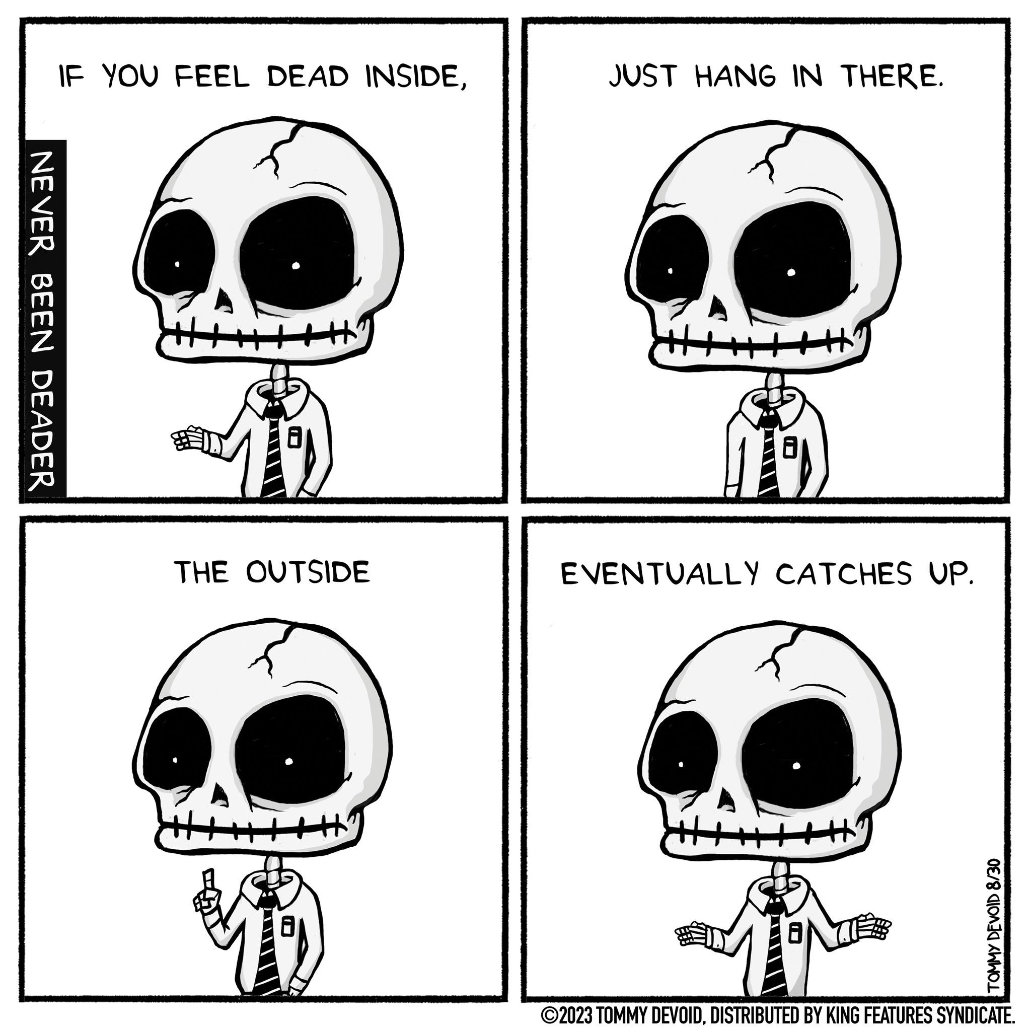 Gesture OCR: NEVER BEEN DEADER IF YOU FEEL DEAD INSIDETHE OUTSIDE JUST HANG IN THERE. EVENTUALLY CATCHES UP. TOMMY DEVOID 8/30 ?2023 TOMMY DEVOIDDISTRIBUTED BY KING FEATURES SYNDICATE. NEVER BEEN DEADER IF YOU FEEL DEAD INSIDETHE OUTSIDE JUST HANG IN THERE . EVENTUALLY CATCHES UP . TOMMY DEVOID 8/30 ?2023 TOMMY DEVOIDDISTRIBUTED BY KING FEATURES SYNDICATE .