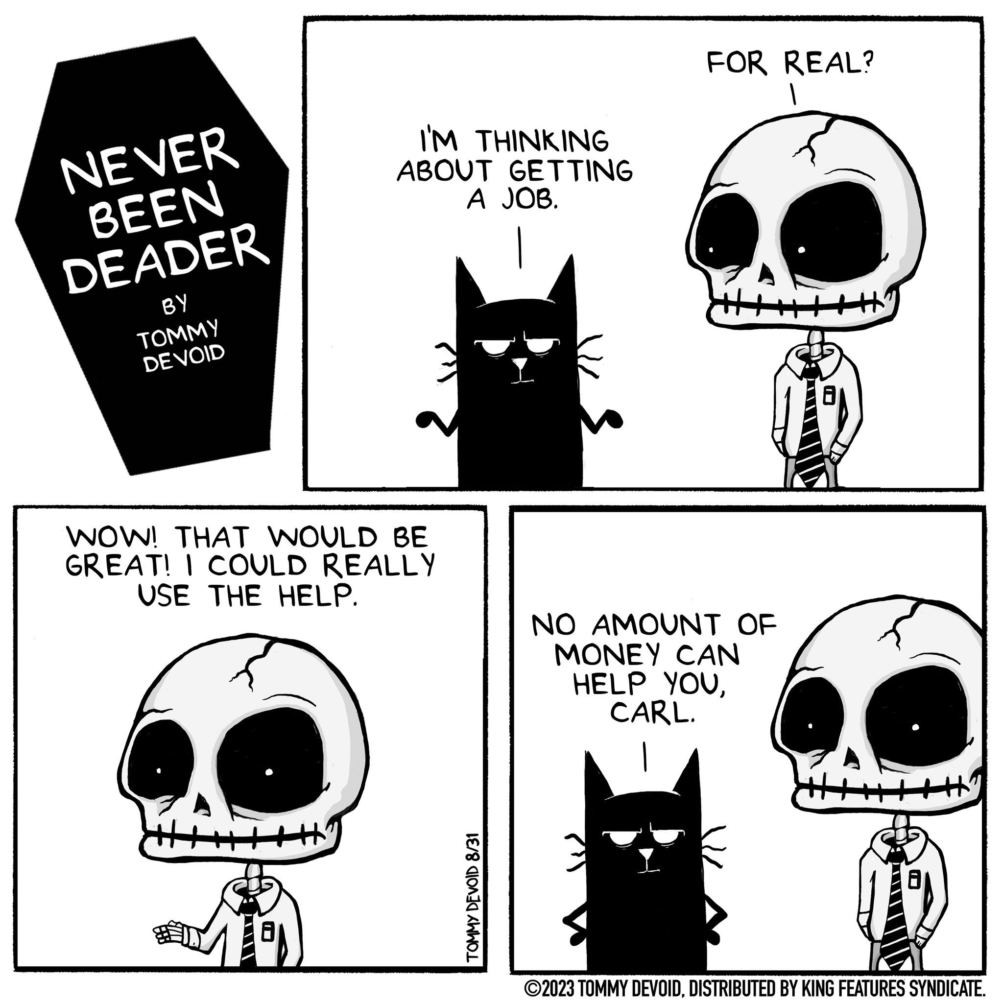 Mammal OCR: NEVER BEEN DEADER BY TOMMY DE VOID I'M THINKING ABOUT GETTING A JOB. WOW! THAT WOULD BE GREAT! I COULD REALLY USE THE HELP. TOMMY DEVOID 8/31 FOR REAL? NO AMOUNT OF MONEY CAN HELP YOUCARL. ?2023 TOMMY DEVOIDDISTRIBUTED BY KING FEATURES SYNDICATE. NEVER BEEN DEADER BY TOMMY DE VOID I'M THINKING ABOUT GETTING A JOB . WOW ! THAT WOULD BE GREAT ! I COULD REALLY USE THE HELP . TOMMY DEVOID 8/31 FOR REAL ? NO AMOUNT OF MONEY CAN HELP YOUCARL . ?2023 TOMMY DEVOIDDISTRIBUTED BY KING FEATURES SYNDICATE .