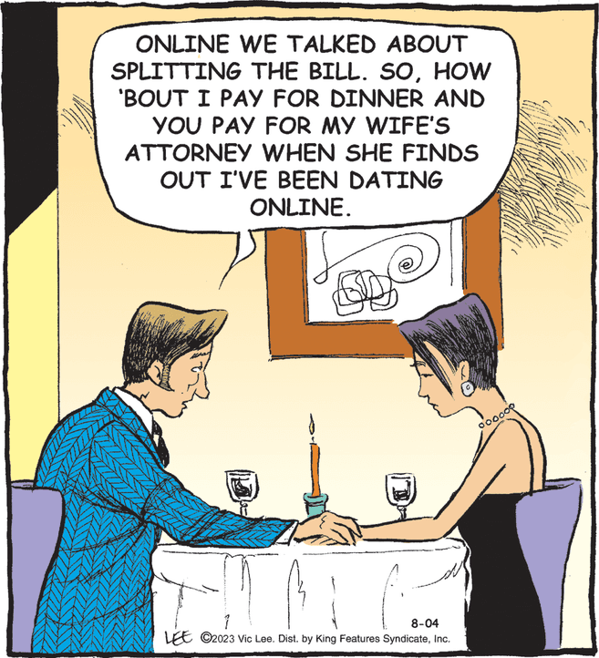 Gesture OCR: ONLINE WE TALKED ABOUT SPLITTING THE BILL. SOHOW 'BOUT I PAY FOR DINNER AND YOU PAY FOR MY WIFE'S ATTORNEY WHEN SHE FINDS OUT I'VE BEEN DATING ONLINE. EM 8-04 LEE ?2023 Vic Lee. Dist. by King Features SyndicateInc. 000000 ONLINE WE TALKED ABOUT SPLITTING THE BILL . SOHOW ' BOUT I PAY FOR DINNER AND YOU PAY FOR MY WIFE'S ATTORNEY WHEN SHE FINDS OUT I'VE BEEN DATING ONLINE . EM 8-04 LEE ?2023 Vic Lee . Dist . by King Features SyndicateInc. 000000