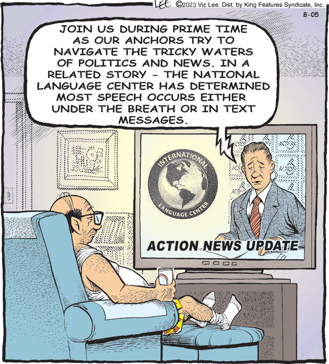 Chair OCR: 20 JOIN US DURING PRIME TIME AS OUR ANCHORS TRY TO NAVIGATE THE TRICKY WATERS OF POLITICS AND NEWS. IN A RELATED STORY THE NATIONAL LANGUAGE CENTER HAS DETERMINED MOST SPEECH OCCURS EITHER UNDER THE BREATH OR IN TEXT MESSAGES. AUD LE ©2023 Vic Lee. Dist. by King Features SyndicateInc. 8-05 & LANGUAGE CENTER nai. www.com 24 22 23 theks dice ** SINON 44 "the in ***** ACTION NEWS UPDATE "tass 3 sed 419. 2 *960 **** 20 JOIN US DURING PRIME TIME AS OUR ANCHORS TRY TO NAVIGATE THE TRICKY WATERS OF POLITICS AND NEWS . IN A RELATED STORY THE NATIONAL LANGUAGE CENTER HAS DETERMINED MOST SPEECH OCCURS EITHER UNDER THE BREATH OR IN TEXT MESSAGES . AUD LE © 2023 Vic Lee . Dist . by King Features SyndicateInc. 8-05 & LANGUAGE CENTER nai . www.com 24 22 23 theks dice ** SINON 44 " the in ***** ACTION NEWS UPDATE " tass 3 sed 419 . 2 * 960 ****