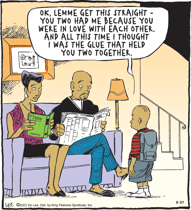 People OCR: OKLEMME GET THIS STRAIGHT - YOU TWO HAD ME BECAUSE YOU WERE IN LOVE WITH EACH OTHER. AND ALL THIS TIME I THOUGHT I WAS THE GLUE THAT HELD YOU TWO TOGETHER. n! 200 LEE ©2023 Vic Lee. Dist. by King Features SyndicateInc. TR 8-07 OKLEMME GET THIS STRAIGHT - YOU TWO HAD ME BECAUSE YOU WERE IN LOVE WITH EACH OTHER . AND ALL THIS TIME I THOUGHT I WAS THE GLUE THAT HELD YOU TWO TOGETHER . n ! 200 LEE © 2023 Vic Lee . Dist . by King Features SyndicateInc. TR 8-07