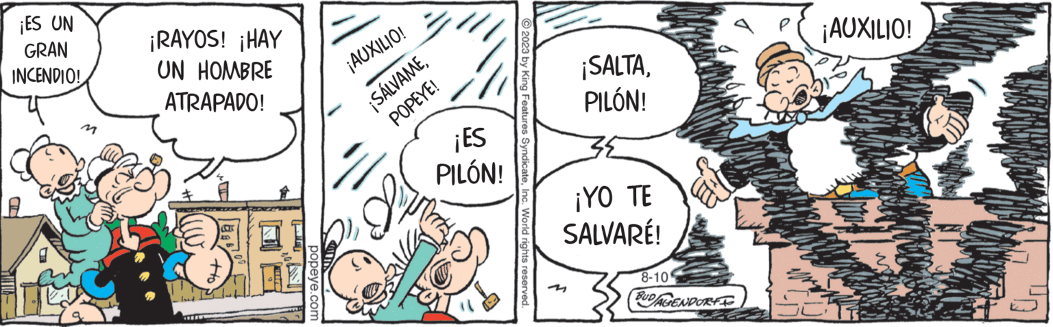 Art OCR: ¡ES UN GRAN INCENDIO! M ¡RAYOS! ¡HAY UN HOMBRE ATRAPADO! www COTC popeye.com ¡AUXILIO! ¡SÁLVAMEPOPEYE! yo ¡ES PILÓN! 2023 by King Features SyndicateInc. World rights reserved. ¡SALTAPILÓN! 38 ¡YO TE SALVARÉ! 8-10 BUD/AGENDORF ¡AUXILIO! ¡ ES UN GRAN INCENDIO ! M ¡ RAYOS ! ¡ HAY UN HOMBRE ATRAPADO ! www COTC popeye.com ¡ AUXILIO ! ¡ SÁLVAMEPOPEYE ! yo ¡ ES PILÓN ! 2023 by King Features SyndicateInc. World rights reserved . ¡ SALTAPILÓN ! 38 ¡ YO TE SALVARÉ ! 8-10 BUD / AGENDORF ¡ AUXILIO !