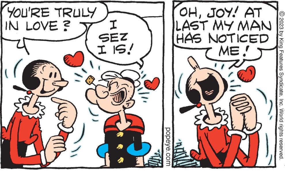 Font OCR: YOU'RE TRULY IN LOVE? I SEZ I IS! popeye.com OHJOY! AT LAST MY MAN HAS NOTICED ME! am TA © 2023 by King Features SyndicateInc. World rights reserved. YOU'RE TRULY IN LOVE ? I SEZ I IS ! popeye.com OHJOY ! AT LAST MY MAN HAS NOTICED ME ! am TA © 2023 by King Features SyndicateInc. World rights reserved .