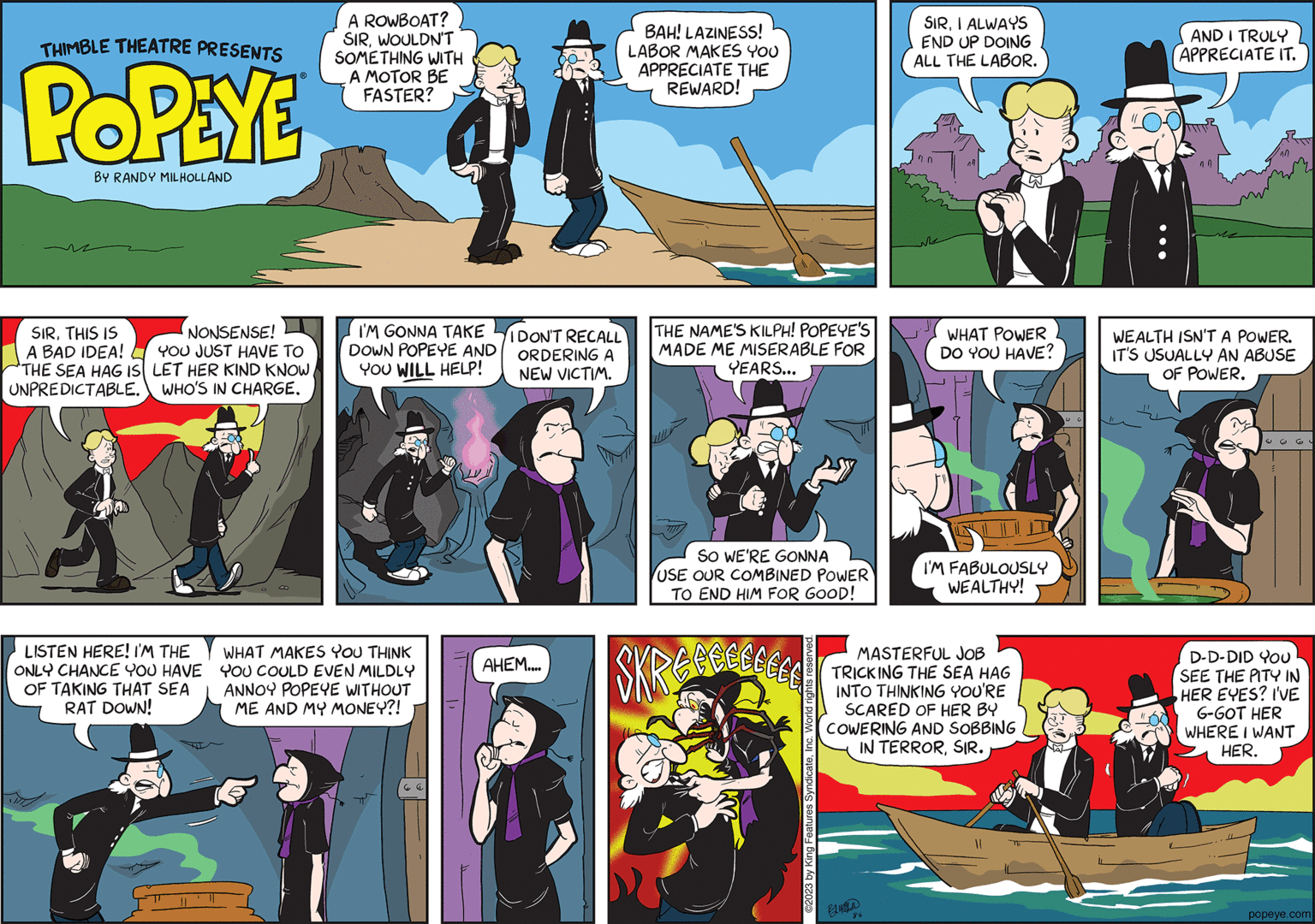 Comics OCR: THIMBLE THEATRE PRESENTS POPEYE BY RANDY MILHOLLAND SIRTHIS IS A BAD IDEA! "THE SEA HAG IS UNPREDICTABLE. NONSENSE! YOU JUST HAVE TO LET HER KIND KNOW WHO'S IN CHARGE. LISTEN HERE! I'M THE ONLY CHANCE YOU HAVE OF TAKING THAT SEA RAT DOWN! A ROWBOAT? SIRWOULDN'T SOMETHING WITH A MOTOR BE FASTER? I'M GONNA TAKE DOWN POPEYE AND YOU WILL HELP! WHAT MAKES YOU THINK YOU COULD EVEN MILDLY ANNOY POPEYE WITHOUT ME AND MY MONEY?! E I DON'T RECALL ORDERING A NEW VICTIM. AHEM.... BAH! LAZINESS! LABOR MAKES YOU APPRECIATE THE REWARD! THE NAME'S KILPH! POPEYE'S MADE ME MISERABLE FOR YEARS... 7 SO WE'RE GONNA USE OUR COMBINED POWER TO END HIM FOR GOOD! ?2023 by King Features SyndicateInc. World rights re SIRI ALWAYS END UP DOING ALL THE LABOR. BM WHAT POWER DO YOU HAVE? I'M FABULOUSLY WEALTHY! MASTERFUL JOB TRICKING THE SEA HAG INTO THINKING YOU'RE SCARED OF HER BY COWERING AND SOBBING IN TERRORSIR. AND I TRULY APPRECIATE IT. WEALTH ISN'T A POWER. IT'S USUALLY AN ABUSE OF POWER. Gu D-D-DID YOU SEE THE PITY IN HER EYES? I'VE G-GOT HER WHERE I WANT HER. popeye.com THIMBLE THEATRE PRESENTS POPEYE BY RANDY MILHOLLAND SIRTHIS IS A BAD IDEA ! " THE SEA HAG IS UNPREDICTABLE . NONSENSE ! YOU JUST HAVE TO LET HER KIND KNOW WHO'S IN CHARGE . LISTEN HERE ! I'M THE ONLY CHANCE YOU HAVE OF TAKING THAT SEA RAT DOWN ! A ROWBOAT ? SIRWOULDN'T SOMETHING WITH A MOTOR BE FASTER ? I'M GONNA TAKE DOWN POPEYE AND YOU WILL HELP ! WHAT MAKES YOU THINK YOU COULD EVEN MILDLY ANNOY POPEYE WITHOUT ME AND MY MONEY ?! E I DON'T RECALL ORDERING A NEW VICTIM . AHEM .... BAH ! LAZINESS ! LABOR MAKES YOU APPRECIATE THE REWARD ! THE NAME'S KILPH ! POPEYE'S MADE ME MISERABLE FOR YEARS ... 7 SO WE'RE GONNA USE OUR COMBINED POWER TO END HIM FOR GOOD ! ?2023 by King Features SyndicateInc. World rights re SIRI ALWAYS END UP DOING ALL THE LABOR . BM WHAT POWER DO YOU HAVE ? I'M FABULOUSLY WEALTHY ! MASTERFUL JOB TRICKING THE SEA HAG INTO THINKING YOU'RE SCARED OF HER BY COWERING AND SOBBING IN TERRORSIR . AND I TRULY APPRECIATE IT . WEALTH ISN'T A POWER . IT'S USUALLY AN ABUSE OF POWER . Gu D - D - DID YOU SEE THE PITY IN HER EYES ? I'VE G - GOT HER WHERE I WANT HER . popeye.com