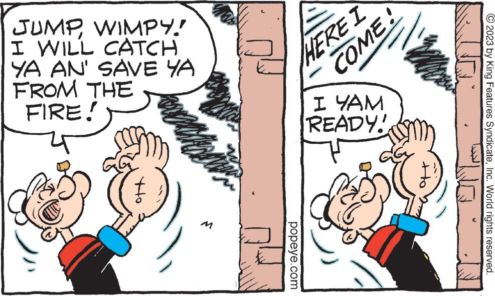 Line OCR: JUMPWIMPY! I WILL CATCH YA AN' SAVE YA FROM THE FIRE! beatric HERE I popeye.com COME! ? ??? READY! 2023 by King Features SyndicateInc. World rights reserved. JUMPWIMPY ! I WILL CATCH YA AN ' SAVE YA FROM THE FIRE ! beatric HERE I popeye.com COME ! ? ??? READY ! 2023 by King Features SyndicateInc. World rights reserved .