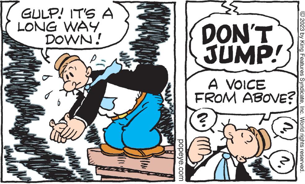 Humour OCR: © 2023 by King Features SyndicateInc. World rights reserved. N. DON'T JUMP! GULP! IT'S A DOWN! LONG WAY Wi A VOICE FROM ABOVE? Auth popeye.com VIAN WILL umun my Ay alang © 2023 by King Features SyndicateInc. World rights reserved . N. DON'T JUMP ! GULP ! IT'S A DOWN ! LONG WAY Wi A VOICE FROM ABOVE ? Auth popeye.com VIAN WILL umun my Ay alang