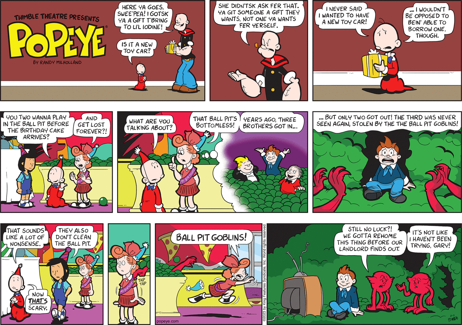 Illustration OCR: THIMBLE THEATRE PRESENTS POPEYE BY RANDY MILHOLLAND YOU TWO WANNA PLAY IN THE BALL PIT BEFORE THE BIRTHDAY CAKE ARRIVES? THAT SOUNDS LIKE A LOT OF NONSENSE. NOW THAT'S SCARY. ? AND GET LOST FOREVER?! THEY ALSO DON'T CLEAN THE BALL PIT. HERE YA GOESSWEE'PEA! I GOTSK YA A GIFT T'BRING TO LI'L IODINE! IS IT A NEW TOY CAR? WHAT ARE YOU TALKING ABOUT? MY BIRTHDAY TAP TAP popeye.com SHE DIDN'TSK ASK FER THAT. YA GIT SOMEONE A GIFT THEY WANTSNOT ONE YA WANTS FER YERSELF. THAT BALL PIT'S BOTTOMLESS! BIRTHDAY YEARS AGOTHREE BROTHERS GOT IN... BALL PIT GOBLINS! ©2023 by King Features SyndicateInc. World rights reserved I NEVER SAID I WANTED TO HAVE A NEW TOY CAR! I WOULDN'T BE OPPOSED TO BEIN' ABLE TO BORROW ONETHOUGH. BUT ONLY TWO GOT OUT! THE THIRD WAS NEVER SEEN AGAINSTOLEN BY THE THE BALL PIT GOBLINS! STILL NO LUCK?! WE GOTTA REHOME THIS THING BEFORE OUR LANDLORD FINDS OUT. IT'S NOT LIKE I HAVEN'T BEEN TRYINGGARY! 8-13 THIMBLE THEATRE PRESENTS POPEYE BY RANDY MILHOLLAND YOU TWO WANNA PLAY IN THE BALL PIT BEFORE THE BIRTHDAY CAKE ARRIVES ? THAT SOUNDS LIKE A LOT OF NONSENSE . NOW THAT'S SCARY . ? AND GET LOST FOREVER ?! THEY ALSO DON'T CLEAN THE BALL PIT . HERE YA GOESSWEE'PEA ! I GOTSK YA A GIFT T'BRING TO LI'L IODINE ! IS IT A NEW TOY CAR ? WHAT ARE YOU TALKING ABOUT ? MY BIRTHDAY TAP TAP popeye.com SHE DIDN'TSK ASK FER THAT . YA GIT SOMEONE A GIFT THEY WANTSNOT ONE YA WANTS FER YERSELF . THAT BALL PIT'S BOTTOMLESS ! BIRTHDAY YEARS AGOTHREE BROTHERS GOT IN ... BALL PIT GOBLINS ! © 2023 by King Features SyndicateInc. World rights reserved I NEVER SAID I WANTED TO HAVE A NEW TOY CAR ! I WOULDN'T BE OPPOSED TO BEIN ' ABLE TO BORROW ONETHOUGH . BUT ONLY TWO GOT OUT ! THE THIRD WAS NEVER SEEN AGAINSTOLEN BY THE THE BALL PIT GOBLINS ! STILL NO LUCK ?! WE GOTTA REHOME THIS THING BEFORE OUR LANDLORD FINDS OUT . IT'S NOT LIKE I HAVEN'T BEEN TRYINGGARY ! 8-13