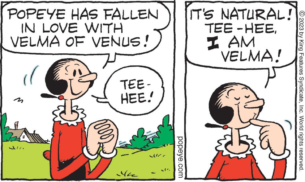 Happy OCR: POPEYE HAS FALLEN IN LOVE WITH VELMA OF VENUS! ( U m TEE- HEE.! Mile popeye.com IT'S NATURAL! TEE-HEEI AM VELMA! © 2023 by King Features SyndicateInc. World rights reserved. POPEYE HAS FALLEN IN LOVE WITH VELMA OF VENUS ! ( U m TEE HEE . ! Mile popeye.com IT'S NATURAL ! TEE - HEEI AM VELMA ! © 2023 by King Features SyndicateInc. World rights reserved .
