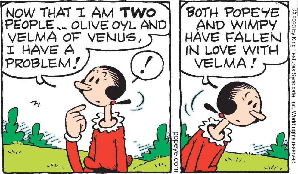 Font OCR: NOW THAT I AM TWO PEOPLE. OLIVE OYL AND VELMA OF VENUSI HAVE A PROBLEM! popeye.com BOTH POPEYE AND WIMPY FALLEN IN LOVE WITH VELMA! HAVE Ne © 2023 by King Features SyndicateInc. World rights reserved. NOW THAT I AM TWO PEOPLE . OLIVE OYL AND VELMA OF VENUSI HAVE A PROBLEM ! popeye.com BOTH POPEYE AND WIMPY FALLEN IN LOVE WITH VELMA ! HAVE Ne © 2023 by King Features SyndicateInc. World rights reserved .
