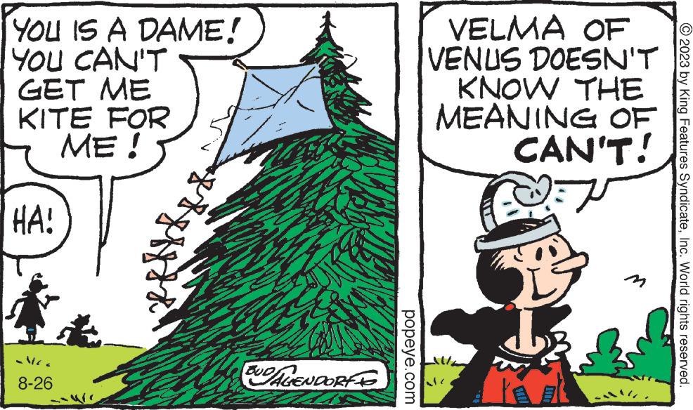 Event OCR: YOU IS A DAME! YOU CAN'T GET ME KITE FOR ME! HA! K 8-26 H BUD/AGENDORF TO ? popeye.com VELMA OF VENUS DOESN'T KNOW JUTHE MEANING OF CAN'T! V © 2023 by King Features SyndicateInc. World rights reserved. YOU IS A DAME ! YOU CAN'T GET ME KITE FOR ME ! HA ! K 8-26 H BUD / AGENDORF TO ? popeye.com VELMA OF VENUS DOESN'T KNOW JUTHE MEANING OF CAN'T ! V © 2023 by King Features SyndicateInc. World rights reserved .