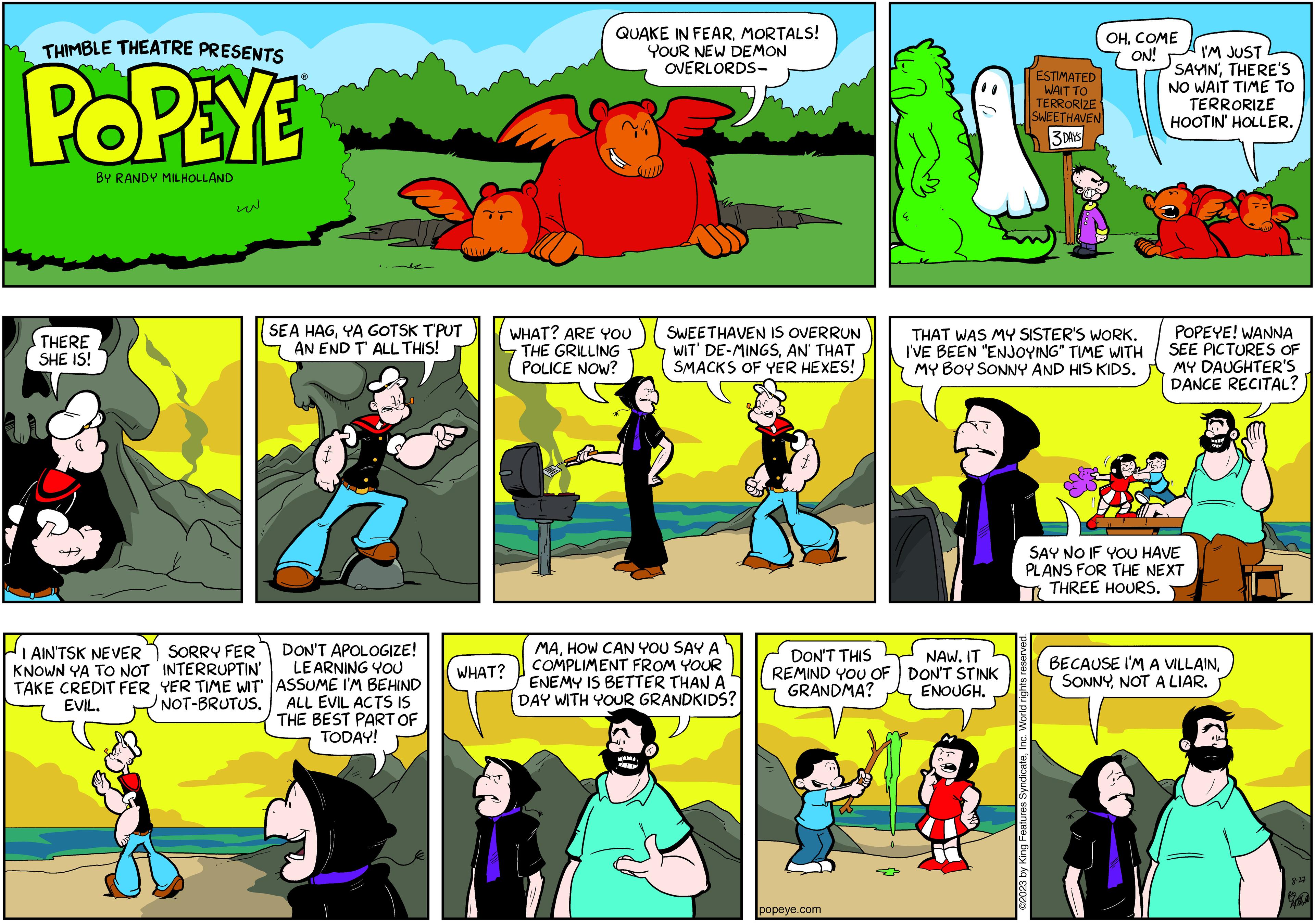 Parallel OCR: THIMBLE THEATRE PRESENTS POPEYE BY RANDY MILHOLLAND THERE SHE IS! I AIN'TSK NEVER KNOWN YA TO NOT TAKE CREDIT FER EVIL. w SORRY FER INTERRUPTIN' YER TIME WIT' NOT-BRUTUS. SEA HAGYA GOTSK T'PUT AN END T' ALL THIS! DON'T APOLOGIZE! LEARNING YOU ASSUME I'M BEHIND ALL EVIL ACTS IS THE BEST PART OF TODAY! WHAT? QUAKE IN FEARMORTALS! YOUR NEW DEMON OVERLORDS- WHAT? ARE YOU THE GRILLING POLICE NOW? SWEETHAVEN IS OVERRUN WIT' DE-MINGSAN' THAT SMACKS OF YER HEXES! MAHOW CAN YOU SAY A COMPLIMENT FROM YOUR ENEMY IS BETTER THAN A DAY WITH YOUR GRANDKIDS? 4 DON'T THIS REMIND YOU OF GRANDMA? popeye.com W NAW. IT DON'T STINK ENOUGH. ESTIMATED WAIT TO TERRORIZE SWEETHAVEN 3 DAYS THAT WAS MY SISTER'S WORK. I'VE BEEN "ENJOYING" TIME WITH MY BOY SONNY AND HIS KIDS. OH. COME ON! ©2023 by King Features SyndicateInc. World rights reserved. I'M JUST SAYIN'THERE'S NO WAIT TIME TO TERRORIZE HOOTIN' HOLLER. POPEYE! WANNA SEE PICTURES OF MY DAUGHTER'S DANCE RECITAL? SAY NO IF YOU HAVE PLANS FOR THE NEXT THREE HOURS. BECAUSE I'M A VILLAINNOT A LIAR. 8.27 THIMBLE THEATRE PRESENTS POPEYE BY RANDY MILHOLLAND THERE SHE IS ! I AIN'TSK NEVER KNOWN YA TO NOT TAKE CREDIT FER EVIL . w SORRY FER INTERRUPTIN ' YER TIME WIT ' NOT - BRUTUS . SEA HAGYA GOTSK T'PUT AN END T ' ALL THIS ! DON'T APOLOGIZE ! LEARNING YOU ASSUME I'M BEHIND ALL EVIL ACTS IS THE BEST PART OF TODAY ! WHAT ? QUAKE IN FEARMORTALS ! YOUR NEW DEMON OVERLORDS WHAT ? ARE YOU THE GRILLING POLICE NOW ? SWEETHAVEN IS OVERRUN WIT ' DE - MINGSAN ' THAT SMACKS OF YER HEXES ! MAHOW CAN YOU SAY A COMPLIMENT FROM YOUR ENEMY IS BETTER THAN A DAY WITH YOUR GRANDKIDS ? 4 DON'T THIS REMIND YOU OF GRANDMA ? popeye.com W NAW . IT DON'T STINK ENOUGH . ESTIMATED WAIT TO TERRORIZE SWEETHAVEN 3 DAYS THAT WAS MY SISTER'S WORK . I'VE BEEN " ENJOYING " TIME WITH MY BOY SONNY AND HIS KIDS . OH . COME ON ! © 2023 by King Features SyndicateInc. World rights reserved . I'M JUST SAYIN 'THERE'S NO WAIT TIME TO TERRORIZE HOOTIN ' HOLLER . POPEYE ! WANNA SEE PICTURES OF MY DAUGHTER'S DANCE RECITAL ? SAY NO IF YOU HAVE PLANS FOR THE NEXT THREE HOURS . BECAUSE I'M A VILLAINNOT A LIAR . 8.27