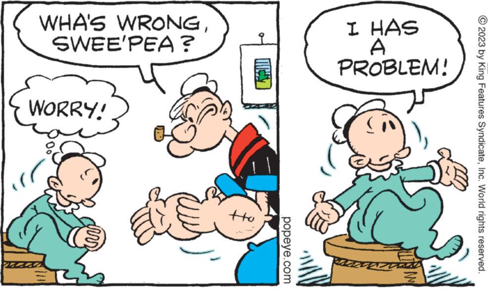Finger OCR: WHA'S WRONGSWEE'PEA? WORRY! 3 tto popeye.com I HAS A PROBLEM! as WW/ © 2023 by King Features SyndicateInc. World rights reserved. WHA'S WRONGSWEE'PEA ? WORRY ! 3 tto popeye.com I HAS A PROBLEM ! as WW / © 2023 by King Features SyndicateInc. World rights reserved .