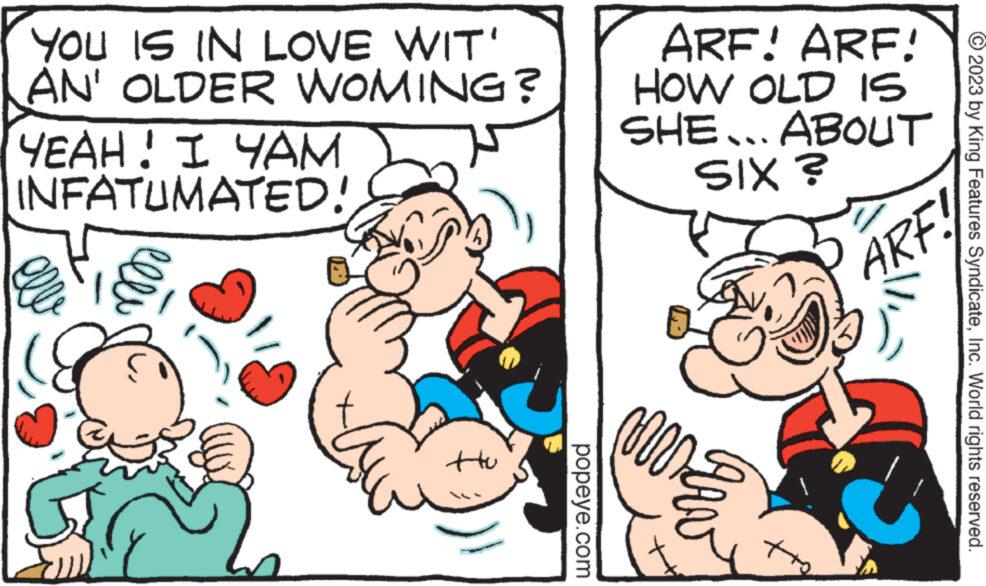 Interaction OCR: YOU IS IN LOVE WIT' AN' OLDER WOMING? YEAH! I YAM INFATUMATED! ttu popeye.com ARF! ARF! HOW OLD IS ABOUT SHE... SIX ? mmar ARF. © 2023 by King Features SyndicateInc. World rights reserved. YOU IS IN LOVE WIT ' AN ' OLDER WOMING ? YEAH ! I YAM INFATUMATED ! ttu popeye.com ARF ! ARF ! HOW OLD IS ABOUT SHE ... SIX ? mmar ARF . © 2023 by King Features SyndicateInc. World rights reserved .
