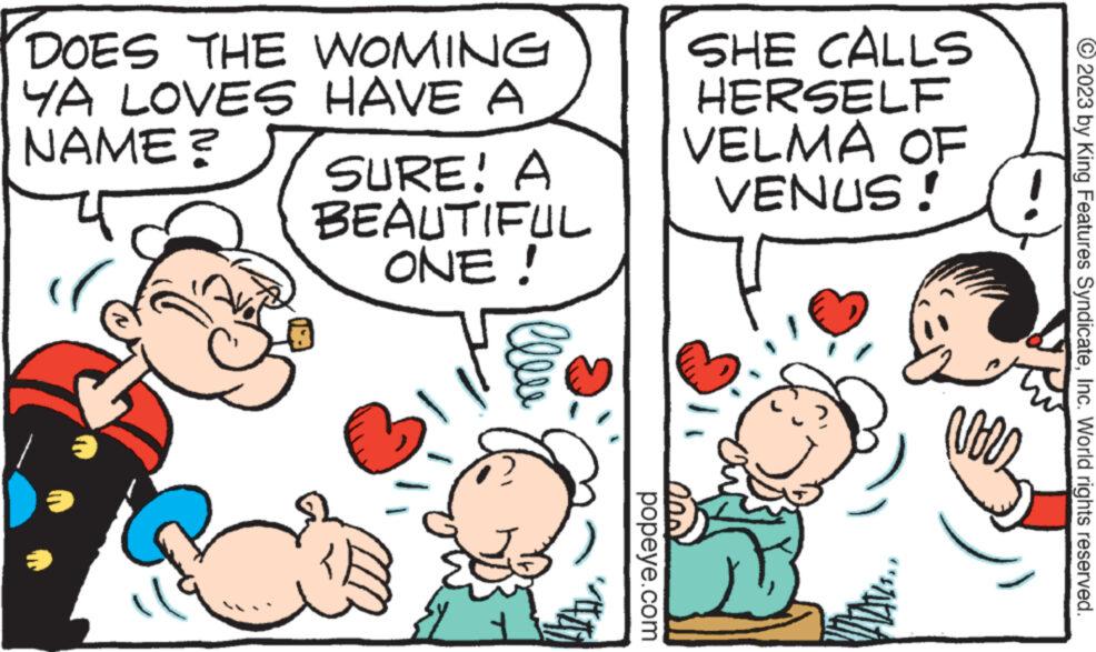 Finger OCR: DOES THE WOMING YA LOVES HAVE A NAME? SURE! A BEAUTIFUL ONE ! lleve popeye.com SHE CALLS HERSELF VELMA OF VENUS!! D= © 2023 by King Features SyndicateInc. World rights reserved. DOES THE WOMING YA LOVES HAVE A NAME ? SURE ! A BEAUTIFUL ONE ! lleve popeye.com SHE CALLS HERSELF VELMA OF VENUS !! D = © 2023 by King Features SyndicateInc. World rights reserved .