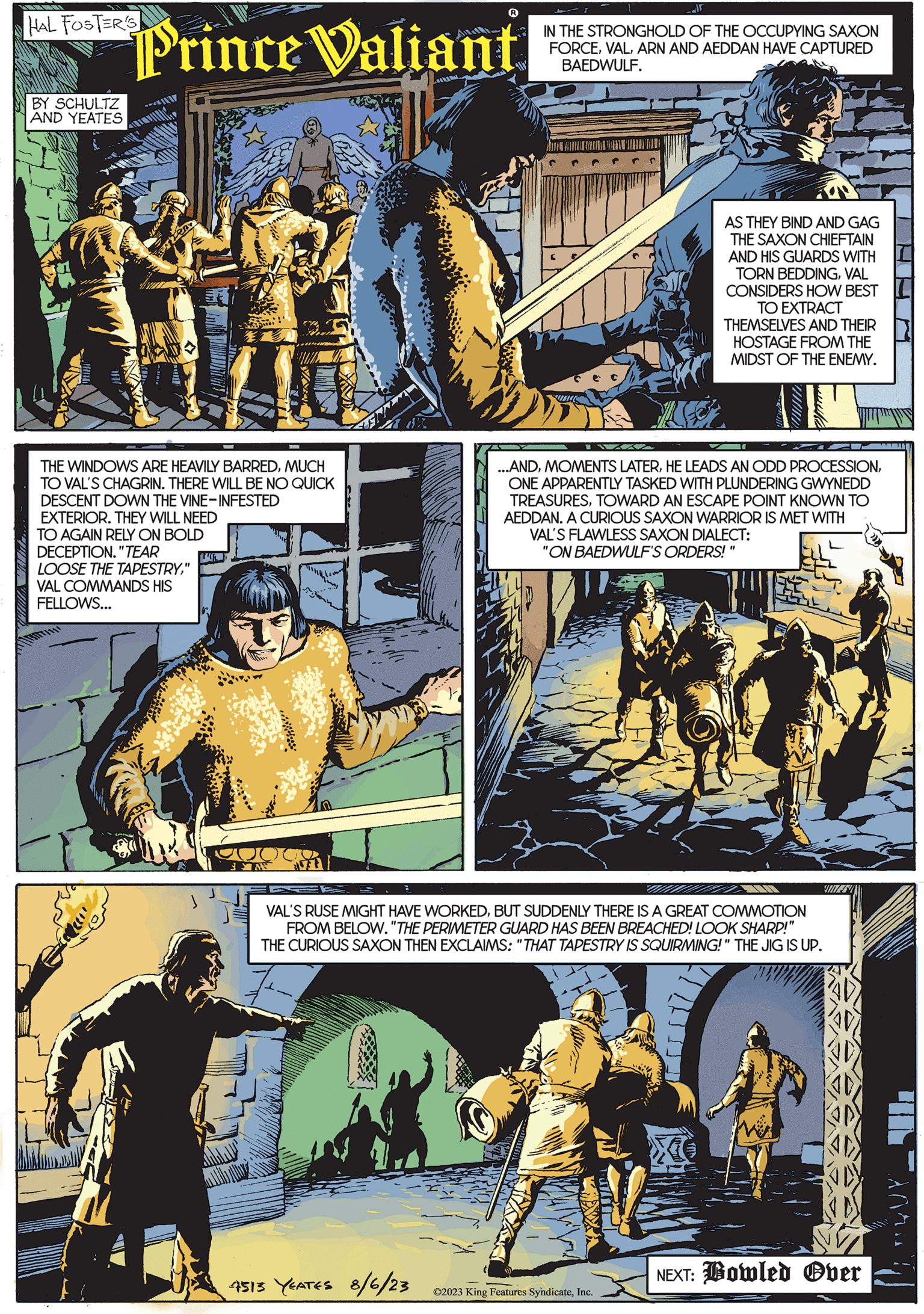 Comics OCR: HAL FOSTER'S BY SCHULTZ AND YEATES Prince Valiant -- 3.3 THE WINDOWS ARE HEAVILY BARREDMUCH TO VAL'S CHAGRIN. THERE WILL BE NO QUICK DESCENT DOWN THE VINE-INFESTED EXTERIOR. THEY WILL NEED TO AGAIN RELY ON BOLD DECEPTION. "TEAR LOOSE THE TAPESTRY" VAL COMMANDS HIS FELLOWS... ??????? ???? R 4513 YEATES 8/6/23 .15 IN THE STRONGHOLD OF THE OCCUPYING SAXON FORCEARN AND AEDDAN HAVE CAPTURED BAEDWULF. TAZ AS THEY BIND AND GAG THE SAXON CHIEFTAIN AND HIS GUARDS WITH TORN BEDDINGVAL CONSIDERS HOW BEST TO EXTRACT THEMSELVES AND THEIR HOSTAGE FROM THE MIDST OF THE ENEMY. ...ANDONE APPARENTLY TASKED WITH PLUNDERING GWYNEDD TREASURESTOWARD AN ESCAPE POINT KNOWN TO AEDDAN. A CURIOUS SAXON WARRIOR IS MET WITH VAL'S FLAWLESS SAXON DIALECT: "ON BAEDWULF'S ORDERS! " VAL'S RUSE MIGHT HAVE WORKEDBUT SUDDENLY THERE IS A GREAT COMMOTION FROM BELOW. "THE PERIMETER GUARD HAS BEEN BREACHED! LOOK SHARP!" THE CURIOUS SAXON THEN EXCLAIMS: "THAT TAPESTRY IS SQUIRMING!" THE JIG IS UP. ?2023 King Features SyndicateInc. VINES! NEXT: Bowled Over HAL FOSTER'S BY SCHULTZ AND YEATES Prince Valiant -- 3.3 THE WINDOWS ARE HEAVILY BARREDMUCH TO VAL'S CHAGRIN . THERE WILL BE NO QUICK DESCENT DOWN THE VINE - INFESTED EXTERIOR . THEY WILL NEED TO AGAIN RELY ON BOLD DECEPTION . " TEAR LOOSE THE TAPESTRY" VAL COMMANDS HIS FELLOWS ... ??????? ???? R 4513 YEATES 8/6/23 .15 IN THE STRONGHOLD OF THE OCCUPYING SAXON FORCEARN AND AEDDAN HAVE CAPTURED BAEDWULF . TAZ AS THEY BIND AND GAG THE SAXON CHIEFTAIN AND HIS GUARDS WITH TORN BEDDINGVAL CONSIDERS HOW BEST TO EXTRACT THEMSELVES AND THEIR HOSTAGE FROM THE MIDST OF THE ENEMY . ... ANDMOMENTS LATERHE LEADS AN ODD PROCESSIONONE APPARENTLY TASKED WITH PLUNDERING GWYNEDD TREASURESTOWARD AN ESCAPE POINT KNOWN TO AEDDAN . A CURIOUS SAXON WARRIOR IS MET WITH VAL'S FLAWLESS SAXON DIALECT : " ON BAEDWULF'S ORDERS ! " VAL'S RUSE MIGHT HAVE WORKEDBUT SUDDENLY THERE IS A GREAT COMMOTION FROM BELOW . " THE PERIMETER GUARD HAS BEEN BREACHED ! LOOK SHARP ! " THE CURIOUS SAXON THEN EXCLAIMS : " THAT TAPESTRY IS SQUIRMING ! " THE JIG IS UP . ?2023 King Features SyndicateInc. VINES ! NEXT : Bowled Over