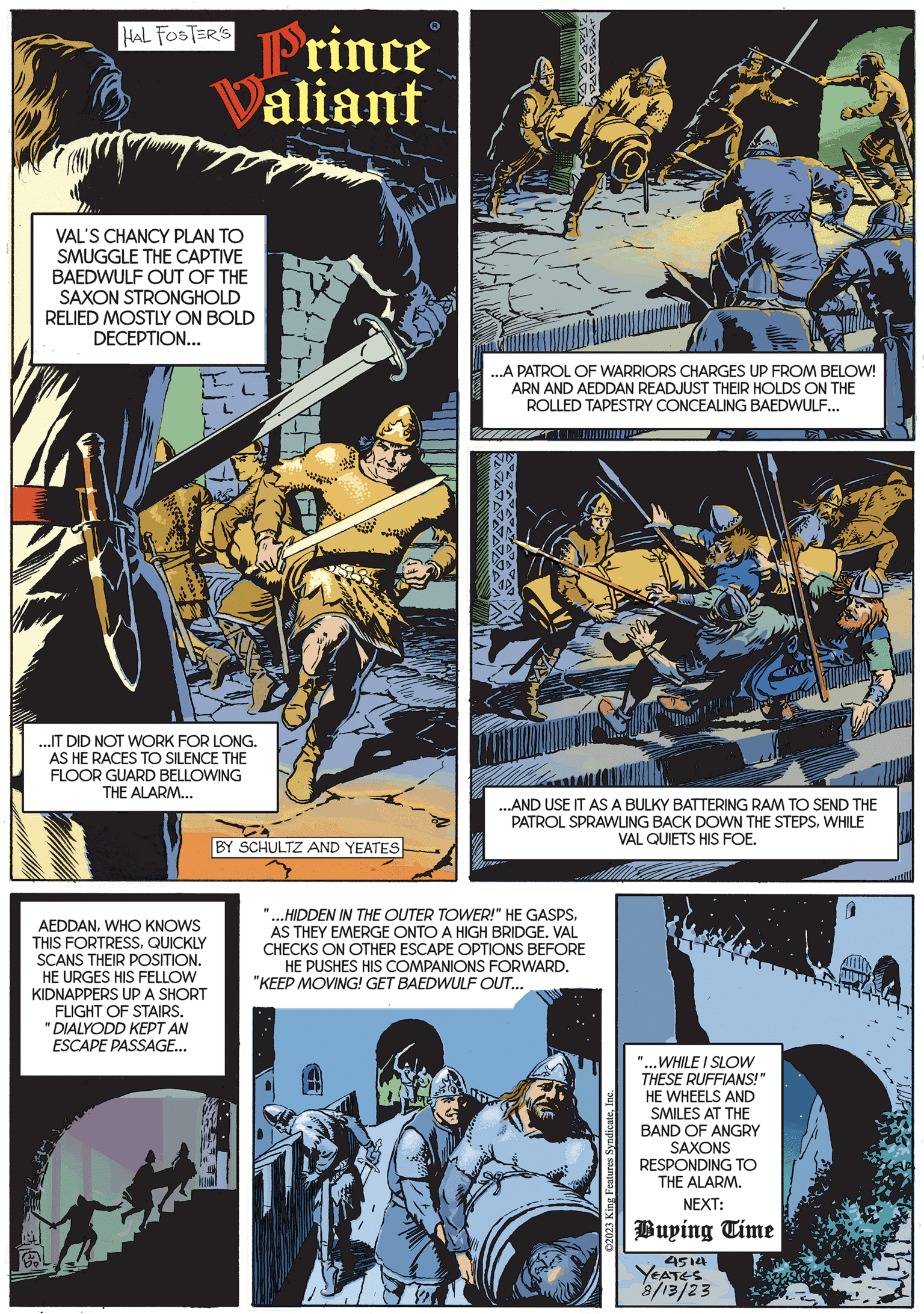 Fiction OCR: HAL FOSTER'S Prince Valiant VAL'S CHANCY PLAN TO SMUGGLE THE CAPTIVE BAEDWULF OUT OF THE SAXON STRONGHOLD RELIED MOSTLY ON BOLD DECEPTION... ...IT DID NOT WORK FOR LONG. AS HE RACES TO SILENCE THE FLOOR GUARD BELLOWING THE ALARM... AEDDANWHO KNOWS THIS FORTRESSQUICKLY SCANS THEIR POSITION. HE URGES HIS FELLOW KIDNAPPERS UP A SHORT FLIGHT OF STAIRS. "DIALYODD KEPT AN ESCAPE PASSAGE... BY SCHULTZ AND YEATES ...A PATROL OF WARRIORS CHARGES UP FROM BELOW! ARN AND AEDDAN READJUST THEIR HOLDS ON THE ROLLED TAPESTRY CONCEALING BAEDWULF... ...AND USE IT AS A BULKY BATTERING RAM TO SEND THE PATROL SPRAWLING BACK DOWN THE STEPSWHILE VAL QUIETS HIS FOE. ...HIDDEN IN THE OUTER TOWER!" HE GASPSAS THEY EMERGE ONTO A HIGH BRIDGE. VAL CHECKS ON OTHER ESCAPE OPTIONS BEFORE HE PUSHES HIS COMPANIONS FORWARD. "KEEP MOVING! GET BAEDWULF OUT... ©2023 King Features Syndicate"...WHILE I SLOW THESE RUFFIANS!" HE WHEELS AND SMILES AT THE BAND OF ANGRY SAXONS RESPONDING TO THE ALARM. NEXT: Buying Time 4514 YEATES 8/13/23 HAL FOSTER'S Prince Valiant VAL'S CHANCY PLAN TO SMUGGLE THE CAPTIVE BAEDWULF OUT OF THE SAXON STRONGHOLD RELIED MOSTLY ON BOLD DECEPTION ... ... IT DID NOT WORK FOR LONG . AS HE RACES TO SILENCE THE FLOOR GUARD BELLOWING THE ALARM ... AEDDANWHO KNOWS THIS FORTRESSQUICKLY SCANS THEIR POSITION . HE URGES HIS FELLOW KIDNAPPERS UP A SHORT FLIGHT OF STAIRS . " DIALYODD KEPT AN ESCAPE PASSAGE ... BY SCHULTZ AND YEATES ... A PATROL OF WARRIORS CHARGES UP FROM BELOW ! ARN AND AEDDAN READJUST THEIR HOLDS ON THE ROLLED TAPESTRY CONCEALING BAEDWULF ... ... AND USE IT AS A BULKY BATTERING RAM TO SEND THE PATROL SPRAWLING BACK DOWN THE STEPSWHILE VAL QUIETS HIS FOE . ... HIDDEN IN THE OUTER TOWER ! " HE GASPSAS THEY EMERGE ONTO A HIGH BRIDGE . VAL CHECKS ON OTHER ESCAPE OPTIONS BEFORE HE PUSHES HIS COMPANIONS FORWARD . " KEEP MOVING ! GET BAEDWULF OUT ... © 2023 King Features Syndicate" ... WHILE I SLOW THESE RUFFIANS ! " HE WHEELS AND SMILES AT THE BAND OF ANGRY SAXONS RESPONDING TO THE ALARM . NEXT : Buying Time 4514 YEATES 8/13/23