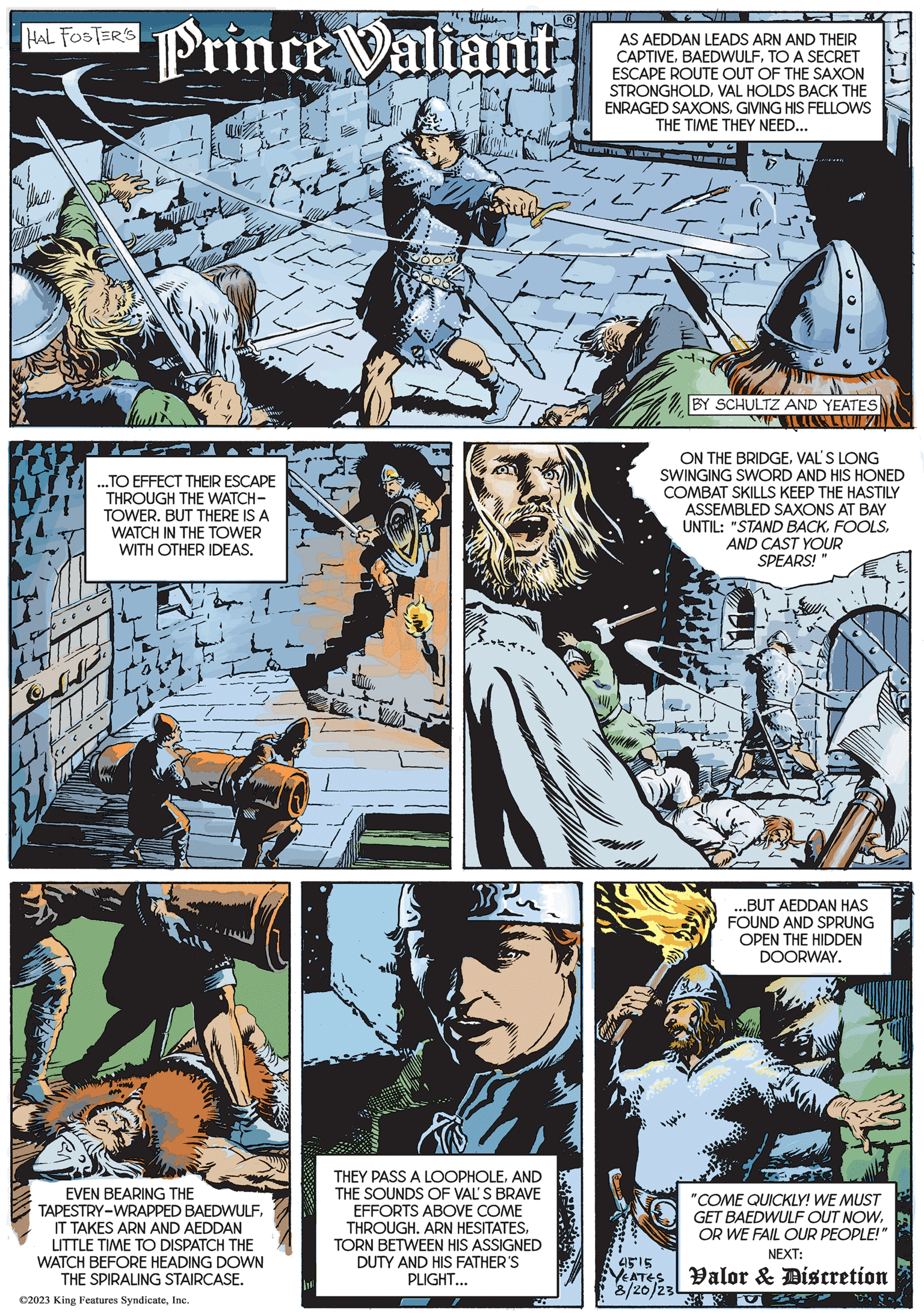 Parallel OCR: HAL FOSTER'S Wha Un Prince Valiant ...TO EFFECT THEIR ESCAPE THROUGH THE WATCH- TOWER. BUT THERE IS A WATCH IN THE TOWER WITH OTHER IDEAS. EVEN BEARING THE TAPESTRY-WRAPPED BAEDWULFIT TAKES ARN AND AEDDAN LITTLE TIME TO DISPATCH THE WATCH BEFORE HEADING DOWN THE SPIRALING STAIRCASE. ©2023 King Features SyndicateInc. THEY PASS A LOOPHOLEAND THE SOUNDS OF VAL'S BRAVE EFFORTS ABOVE COME THROUGH. ARN HESITATESTORN BETWEEN HIS ASSIGNED DUTY AND HIS FATHER'S PLIGHT... AS AEDDAN LEADS ARN AND THEIR CAPTIVETO A SECRET ESCAPE ROUTE OUT OF THE SAXON STRONGHOLDVAL HOLDS BACK THE ENRAGED SAXONSGIVING HIS FELLOWS THE TIME THEY NEED... LATIT U 171 4515 YEATES 8/20/230 BY SCHULTZ AND YEATES LUIZA ON THE BRIDGEVAL'S LONG SWINGING SWORD AND HIS HONED COMBAT SKILLS KEEP THE HASTILY ASSEMBLED SAXONS AT BAY UNTIL: "STAND BACKAND CAST YOUR SPEARS! S ...BUT AEDDAN HAS FOUND AND SPRUNG OPEN THE HIDDEN DOORWAY. "COME QUICKLY! WE MUST GET BAEDWULF OUT NOWOR WE FAIL OUR PEOPLE!" NEXT: Valor & Discretion HAL FOSTER'S Wha Un Prince Valiant ... TO EFFECT THEIR ESCAPE THROUGH THE WATCH TOWER . BUT THERE IS A WATCH IN THE TOWER WITH OTHER IDEAS . EVEN BEARING THE TAPESTRY - WRAPPED BAEDWULFIT TAKES ARN AND AEDDAN LITTLE TIME TO DISPATCH THE WATCH BEFORE HEADING DOWN THE SPIRALING STAIRCASE . © 2023 King Features SyndicateInc. THEY PASS A LOOPHOLEAND THE SOUNDS OF VAL'S BRAVE EFFORTS ABOVE COME THROUGH . ARN HESITATESTORN BETWEEN HIS ASSIGNED DUTY AND HIS FATHER'S PLIGHT ... AS AEDDAN LEADS ARN AND THEIR CAPTIVETO A SECRET ESCAPE ROUTE OUT OF THE SAXON STRONGHOLDVAL HOLDS BACK THE ENRAGED SAXONSGIVING HIS FELLOWS THE TIME THEY NEED ... LATIT U 171 4515 YEATES 8/20/230 BY SCHULTZ AND YEATES LUIZA ON THE BRIDGEVAL'S LONG SWINGING SWORD AND HIS HONED COMBAT SKILLS KEEP THE HASTILY ASSEMBLED SAXONS AT BAY UNTIL : " STAND BACKAND CAST YOUR SPEARS ! S ... BUT AEDDAN HAS FOUND AND SPRUNG OPEN THE HIDDEN DOORWAY . " COME QUICKLY ! WE MUST GET BAEDWULF OUT NOWOR WE FAIL OUR PEOPLE ! " NEXT : Valor & Discretion