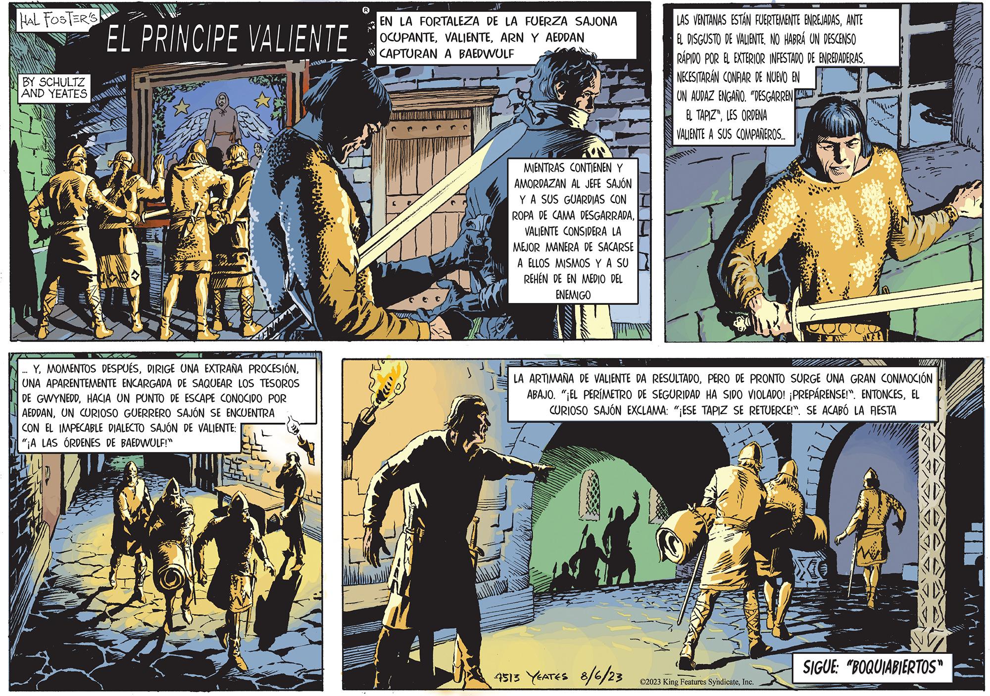 Comics OCR: HAL FOSTER'S BY SCHULTZ AND YEATES EL PRINCIPE VALIENTE -- YUNA APARENTEMENTE ENCARGADA DE SAQUEAR LOS TESOROS DE GWYNEDDHACIA UN PUNTO DE ESCAPE CONOCIDO POR AEDDANUN CURIOSO GUERRERO SAJÓN SE ENCUENTRA CON EL IMPECABLE DIALECTO SAJÓN DE VALIENTE: "¡A LAS ÓRDENES DE BAEDWULF!" F EN LA FORTALEZA DE LA FUERZA SAJONA OCUPANTEARN Y AEDDAN CAPTURAN A BAEDWULF MIENTRAS CONTIENEN Y AMORDAZAN AL JEFE SAJÓN Y A SUS GUARDIAS CON ROPA DE CAMA DESGARRADAVALIENTE CONSIDERA LA MEJOR MANERA DE SACARSE A ELLOS MISMOS Y A SU REHEN DE EN MEDIO DEL ENEMIGO LAS VENTANAS ESTÁN FUERTEMENTE ENREJADASANTE EL DISGUSTO DE VALIENTENO HABRÁ UN DESCENSO RÁPIDO POR EL EXTERIOR INFESTADO DE ENREDADERAS. NECESITARÁN CONFIAR DE NUEVO EN UN AUDAZ ENGAÑO. "DESGARREN EL TAPIZ"LES ORDENA VALIENTE A SUS COMPAÑEROS.... 4513 YEATES 8/6/23 LA ARTIMANA DE VALIENTE DA RESULTADOPERO DE PRONTO SURGE UNA GRAN CONMOCIÓN ABAJO. "¡EL PERÍMETRO DE SEGURIDAD HA SIDO VIOLADO! ¡PREPÁRENSE!". ENTONCESEL CURIOSO SAJÓN EXCLAMA: "¡ESE TAPIZ SE RETUERCE!". SE ACABÓ LA RESTA U ?2023 King Features SyndicateInc. JAV SIGUE: "BOQUIABIERTOS" HAL FOSTER'S BY SCHULTZ AND YEATES EL PRINCIPE VALIENTE -- YMOMENTOS DESPUÉSDIRIGE UNA EXTRAÑA PROCESIÓNUNA APARENTEMENTE ENCARGADA DE SAQUEAR LOS TESOROS DE GWYNEDDHACIA UN PUNTO DE ESCAPE CONOCIDO POR AEDDANUN CURIOSO GUERRERO SAJÓN SE ENCUENTRA CON EL IMPECABLE DIALECTO SAJÓN DE VALIENTE : " ¡ A LAS ÓRDENES DE BAEDWULF ! " F EN LA FORTALEZA DE LA FUERZA SAJONA OCUPANTEARN Y AEDDAN CAPTURAN A BAEDWULF MIENTRAS CONTIENEN Y AMORDAZAN AL JEFE SAJÓN Y A SUS GUARDIAS CON ROPA DE CAMA DESGARRADAVALIENTE CONSIDERA LA MEJOR MANERA DE SACARSE A ELLOS MISMOS Y A SU REHEN DE EN MEDIO DEL ENEMIGO LAS VENTANAS ESTÁN FUERTEMENTE ENREJADASANTE EL DISGUSTO DE VALIENTENO HABRÁ UN DESCENSO RÁPIDO POR EL EXTERIOR INFESTADO DE ENREDADERAS . NECESITARÁN CONFIAR DE NUEVO EN UN AUDAZ ENGAÑO . " DESGARREN EL TAPIZ "LES ORDENA VALIENTE A SUS COMPAÑEROS .... 4513 YEATES 8/6/23 LA ARTIMANA DE VALIENTE DA RESULTADOPERO DE PRONTO SURGE UNA GRAN CONMOCIÓN ABAJO . " ¡ EL PERÍMETRO DE SEGURIDAD HA SIDO VIOLADO ! ¡ PREPÁRENSE ! " . ENTONCESEL CURIOSO SAJÓN EXCLAMA : " ¡ ESE TAPIZ SE RETUERCE ! " . SE ACABÓ LA RESTA U ?2023 King Features SyndicateInc. JAV SIGUE : " BOQUIABIERTOS "