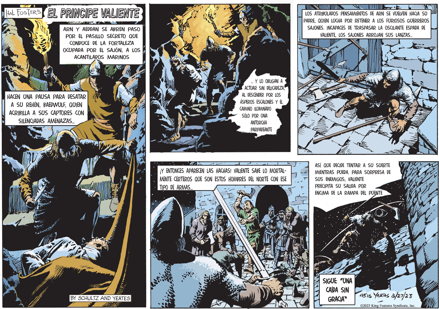 Parallel OCR: HAL FOSTER'S EL PRINCIPE VALIENTE ARN Y AEDDAN SE ABREN PASO POR EL PASILLO SECRETO QUE CONDUCE DE LA FORTALEZA OCUPADA POR EL SAJÓNA LOS ACANTILADOS MARINOS HACEN UNA PAUSA PARA DESATAR A SU REHENQUIEN ACRIBILLA A SUS CAPTORES CON SILENCIADAS AMENAZAS... VATORI PRE BY SCHULTZ AND YEATES ... Y LO OBLIGAN A ACTUAR SIN DELICADEZAAL DESCENDER POR LOS ÁSPEROS ESCALONES Y EL CAMINO ILUMINADO SÓLO POR UNA ANTORCHA PARPADEANTE ¡Y ENTONCES APARECEN LAS HACHAS! VALIENTE SABE LO MORTAL- MENTE CERTEROS QUE SON ESTOS HOMBRES DEL NORTE CON ESE TIPO DE ARMAS... LOS ATRIBULADOS PENSAMIENTOS DE ARN SE VUELVEN HACIA SU PADREQUIEN LUCHA POR RETENER A LOS FURIOSOS GUERREROS SAJONES. INCAPACES DE TRASPASAR LA OSCILANTE ESPADA DE VALIENTELOS SAJONES ARROJAN SUS LANZAS... ASÍ QUE DECIDE TENTAR A SU SUERTE MIENTRAS PUEDA. PARA SORPRESA DE SUS ENEMIGOSVALIENTE PRECIPITA SU SALIDA POR ENCIMA DE LA RAMPA DEL PUENTE SIGUE: "UNA CAÍDA SIN GRACIA" JA 4516 YEATES 8/27/23 ?2023 King Features SyndicateInc. HAL FOSTER'S EL PRINCIPE VALIENTE ARN Y AEDDAN SE ABREN PASO POR EL PASILLO SECRETO QUE CONDUCE DE LA FORTALEZA OCUPADA POR EL SAJÓNA LOS ACANTILADOS MARINOS HACEN UNA PAUSA PARA DESATAR A SU REHENQUIEN ACRIBILLA A SUS CAPTORES CON SILENCIADAS AMENAZAS ... VATORI PRE BY SCHULTZ AND YEATES ... Y LO OBLIGAN A ACTUAR SIN DELICADEZAAL DESCENDER POR LOS ÁSPEROS ESCALONES Y EL CAMINO ILUMINADO SÓLO POR UNA ANTORCHA PARPADEANTE ¡ Y ENTONCES APARECEN LAS HACHAS ! VALIENTE SABE LO MORTAL MENTE CERTEROS QUE SON ESTOS HOMBRES DEL NORTE CON ESE TIPO DE ARMAS ... LOS ATRIBULADOS PENSAMIENTOS DE ARN SE VUELVEN HACIA SU PADREQUIEN LUCHA POR RETENER A LOS FURIOSOS GUERREROS SAJONES . INCAPACES DE TRASPASAR LA OSCILANTE ESPADA DE VALIENTELOS SAJONES ARROJAN SUS LANZAS ... ASÍ QUE DECIDE TENTAR A SU SUERTE MIENTRAS PUEDA . PARA SORPRESA DE SUS ENEMIGOSVALIENTE PRECIPITA SU SALIDA POR ENCIMA DE LA RAMPA DEL PUENTE SIGUE : " UNA CAÍDA SIN GRACIA " JA 4516 YEATES 8/27/23 ?2023 King Features Syndicate