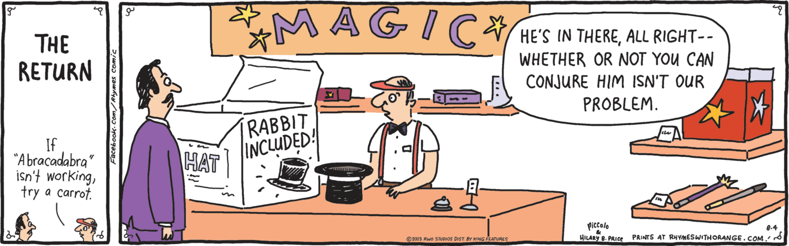 Fictional character OCR: g THE RETURN If "Abracadabra" isn't workingtry a carrot. Facebook.com/Rhymes comic a HAT ? MAGIC HE'S IN THEREALL RIGHT WHETHER OR NOT CONJURE HIM ISN'T OUR PROBLEM. RABBIT INCLUDED! ... 2023 RWO STUDIOS DIST. BY KING FEATURES Piccolo HILARY B. PRICE In 2 8.4 PRINTS AT RHYMES WITH ORANGE.COM. g THE RETURN If " Abracadabra " isn't workingtry a carrot . Facebook.com/Rhymes comic a HAT ? MAGIC HE'S IN THEREALL RIGHT WHETHER OR NOT CONJURE HIM ISN'T OUR PROBLEM . RABBIT INCLUDED ! ... 2023 RWO STUDIOS DIST . BY KING FEATURES Piccolo HILARY B. PRICE In 2 8.4 PRINTS AT RHYMES WITH ORANGE.COM .