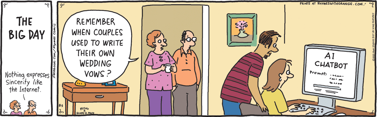 Art OCR: g THE BIG DAY Nothing expresses Sincerity like the Internet. d Facebook.com/Rhymes comic a 8-5 32 REMEMBER WHEN COUPLES USED TO WRITE THEIR OWN WEDDING VOWS? piccolo HILARY B. PRICe PRINTS AT RHYMESWITHORANGE.COM. q AI CHATBOT Prompt: 33 carn 2023 RWO STUDIOS DIST. BY KING FEATURES g THE BIG DAY Nothing expresses Sincerity like the Internet . d Facebook.com/Rhymes comic a 8-5 32 REMEMBER WHEN COUPLES USED TO WRITE THEIR OWN WEDDING VOWS ? piccolo HILARY B. PRICe PRINTS AT RHYMESWITHORANGE.COM . q AI CHATBOT Prompt : 33 carn 2023 RWO STUDIOS DIST . BY KING FEATURES