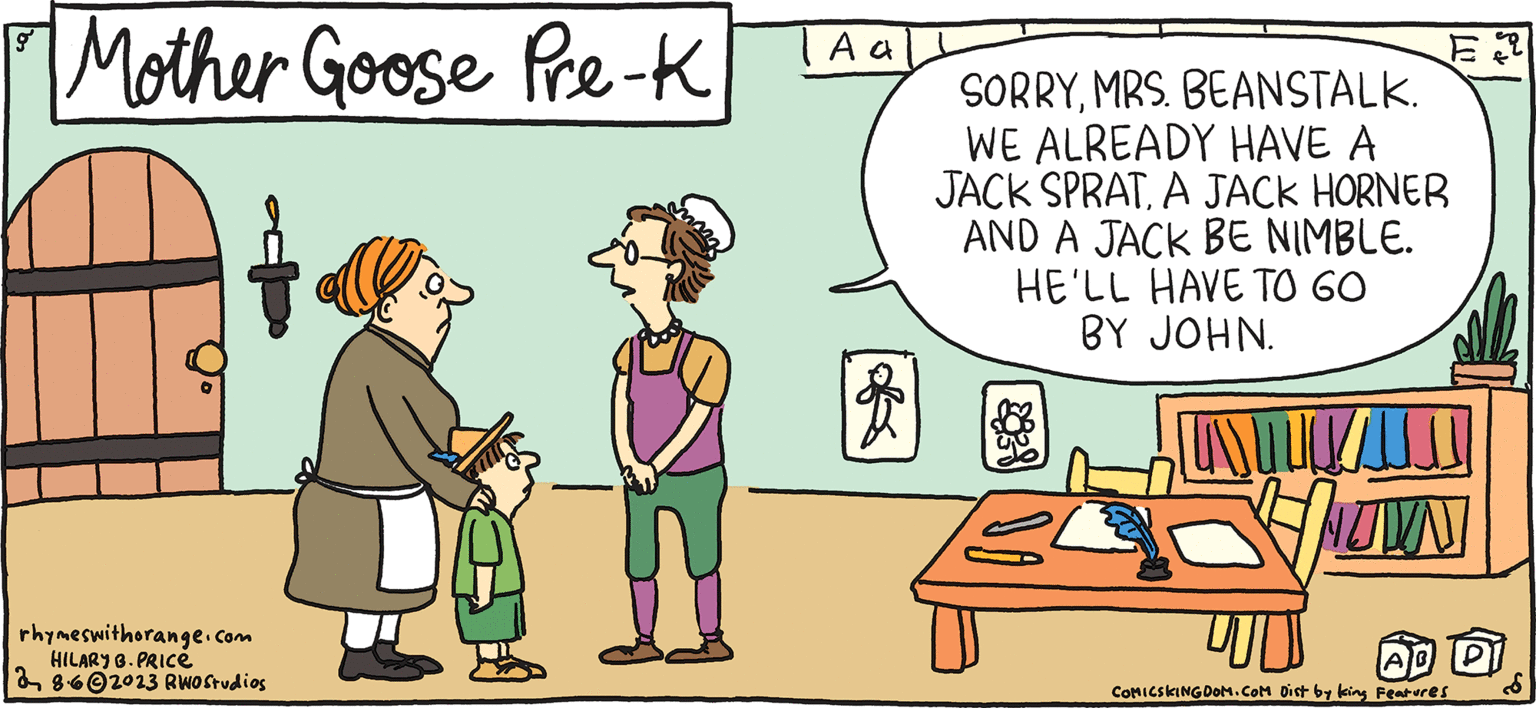 Rectangle OCR: FRESH & PULPY Rhymes with Orange by HILARY B. PRICE Come along. I'll show you to your cubby. Mother Goose Pre-K rhymeswithorange.com HILARY B.PRICE 862023 RWO Studios A a E SORRYMRS. BEANSTALK. WE ALREADY HAVE A JACK SPRATA JACK HORNER AND A JACK BE NIMBLE. HE'LL HAVE TO GO BY JOHN. LASTU UWN AB PI COMICSKINGDOM.COM Dist by king Features FRESH & PULPY Rhymes with Orange by HILARY B. PRICE Come along . I'll show you to your cubby . Mother Goose Pre - K rhymeswithorange.com HILARY B.PRICE 862023 RWO Studios A a E SORRYMRS . BEANSTALK . WE ALREADY HAVE A JACK SPRATA JACK HORNER AND A JACK BE NIMBLE . HE'LL HAVE TO GO BY JOHN . LASTU UWN AB PI COMICSKINGDOM.COM Dist by king Features