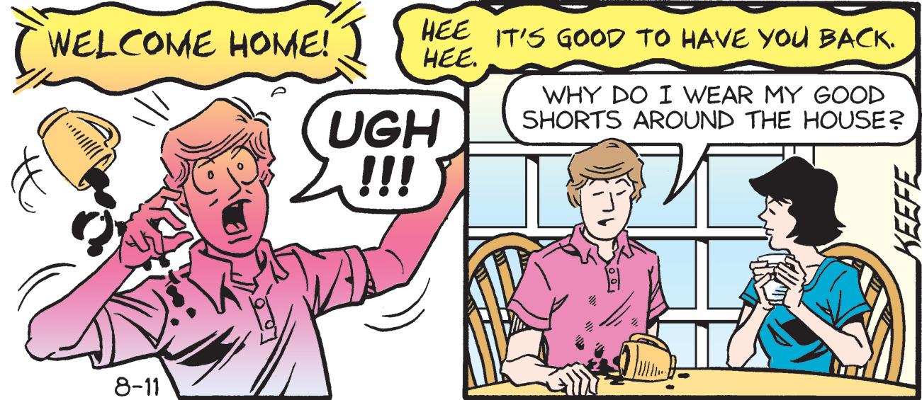 Interaction OCR: WELCOME HOME! 8-11 HEE HEE. UGH !! IT'S GOOD TO HAVE YOU BACK. WHY DO I WEAR MY GOOD SHORTS AROUND THE HOUSE? KEEFE WELCOME HOME ! 8-11 HEE HEE . UGH !! IT'S GOOD TO HAVE YOU BACK . WHY DO I WEAR MY GOOD SHORTS AROUND THE HOUSE ? KEEFE