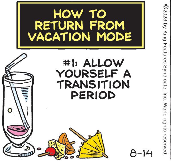 Cylinder OCR: HOW TO RETURN FROM VACATION MODE #1: ALLOW YOURSELF A TRANSITION PERIOD 8-14 ?2023 by King Features SyndicateInc. World rights reserved. HOW TO RETURN FROM VACATION MODE # 1 : ALLOW YOURSELF A TRANSITION PERIOD 8-14 ?2023 by King Features SyndicateInc. World rights reserved .