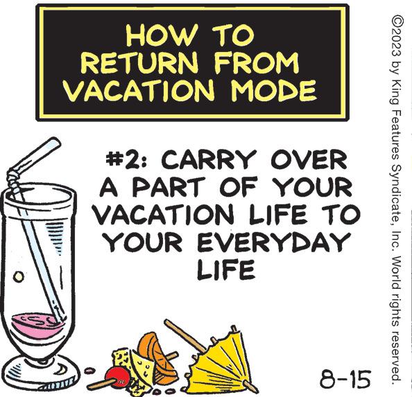Rectangle OCR: HOW TO RETURN FROM VACATION MODE #2: CARRY OVER A PART OF YOUR VACATION LIFE TO YOUR EVERYDAY LIFE 8-15 ?2023 by King Features SyndicateInc. World rights reserved. HOW TO RETURN FROM VACATION MODE # 2 : CARRY OVER A PART OF YOUR VACATION LIFE TO YOUR EVERYDAY LIFE 8-15 ?2023 by King Features SyndicateInc. World rights reserved .