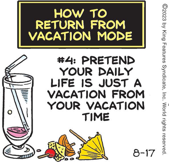 Flask OCR: HOW TO RETURN FROM VACATION MODE #4: PRETEND YOUR DAILY LIFE IS JUST A VACATION FROM YOUR VACATION TIME 100 8-17 ?2023 by King Features SyndicateInc. World rights reserved. HOW TO RETURN FROM VACATION MODE # 4 : PRETEND YOUR DAILY LIFE IS JUST A VACATION FROM YOUR VACATION TIME 100 8-17 ?2023 by King Features SyndicateInc. World rights reserved .