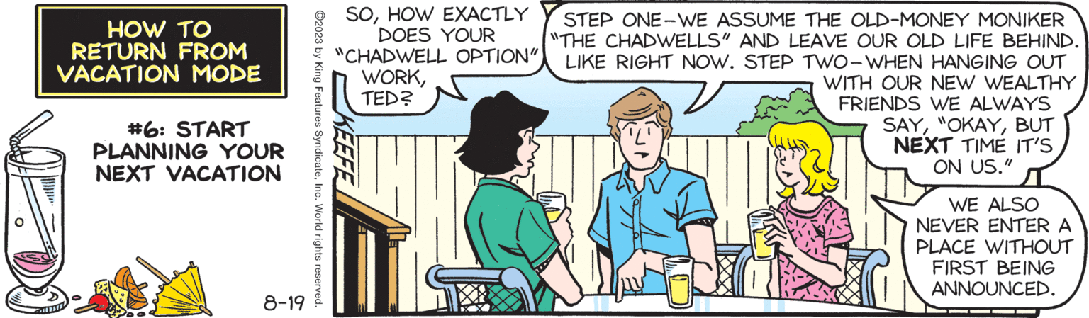 Art OCR: HOW TO RETURN FROM VACATION MODE #6: START PLANNING YOUR NEXT VACATION 8-19 ©2023 by King Features SyndicateInc. World rights reserved. SOHOW EXACTLY DOES YOUR "CHADWELL OPTION" WORKTED? STEP ONE-WE ASSUME THE OLD-MONEY MONIKER "THE CHADWELLS" AND LEAVE OUR OLD LIFE BEHIND. LIKE RIGHT NOW. STEP TWO-WHEN HANGING OUT WITH OUR NEW WEALTHY FRIENDS WE ALWAYS SAYBUT NEXT TIME IT'S ON US." 22 WE ALSO NEVER ENTER A PLACE WITHOUT FIRST BEING ANNOUNCED. HOW TO RETURN FROM VACATION MODE # 6 : START PLANNING YOUR NEXT VACATION 8-19 © 2023 by King Features SyndicateInc. World rights reserved . SOHOW EXACTLY DOES YOUR " CHADWELL OPTION " WORKTED ? STEP ONE - WE ASSUME THE OLD - MONEY MONIKER " THE CHADWELLS " AND LEAVE OUR OLD LIFE BEHIND . LIKE RIGHT NOW . STEP TWO - WHEN HANGING OUT WITH OUR NEW WEALTHY FRIENDS WE ALWAYS SAY" OKAYBUT NEXT TIME IT'S ON US . " 22 WE ALSO NEVER ENTER A PLACE WITHOUT FIRST BEING ANNOUNCED .