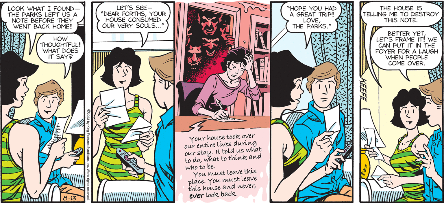 Line OCR: SALLY FORTH by Francesco Marciuliano Dear Forths ? LOOK WHAT I FOUND- THE PARKS LEFT US A NOTE BEFORE THEY WENT BACK HOME! HOW THOUGHTFUL! WHAT DOES IT SAY? 1611 Writi luten FLO 8-13 LET'S SEE- "DEAR FORTHSYOUR HOUSE CONSUMED OUR VERY SOULS..." 0: Todo Your house took over our entire lives during our stay. It told us what to dowhat to think and who to be. You must leave this place. You must leave this house and neverever look back. "HOPE YOU HAD A GREAT TRIP! LOVETHE PARKS." THE HOUSE IS TELLING ME TO DESTROY THIS NOTE. KEEFE BETTER YETLET'S FRAME IT! WE CAN PUT IT IN THE FOYER FOR A LAUGH WHEN PEOPLE COME OVER. SALLY FORTH by Francesco Marciuliano Dear Forths ? LOOK WHAT I FOUND THE PARKS LEFT US A NOTE BEFORE THEY WENT BACK HOME ! HOW THOUGHTFUL ! WHAT DOES IT SAY ? 1611 Writi luten FLO 8-13 LET'S SEE " DEAR FORTHSYOUR HOUSE CONSUMED OUR VERY SOULS ... " 0 : Todo Your house took over our entire lives during our stay . It told us what to dowhat to think and who to be . You must leave this place . You must leave this house and neverever look back . " HOPE YOU HAD A GREAT TRIP ! LOVETHE PARKS . " THE HOUSE IS TELLING ME TO DESTROY THIS NOTE . KEEFE BETTER YETLET'S FRAME IT ! WE CAN PUT IT IN THE FOYER FOR A LAUGH WHEN PEOPLE COME OVER .