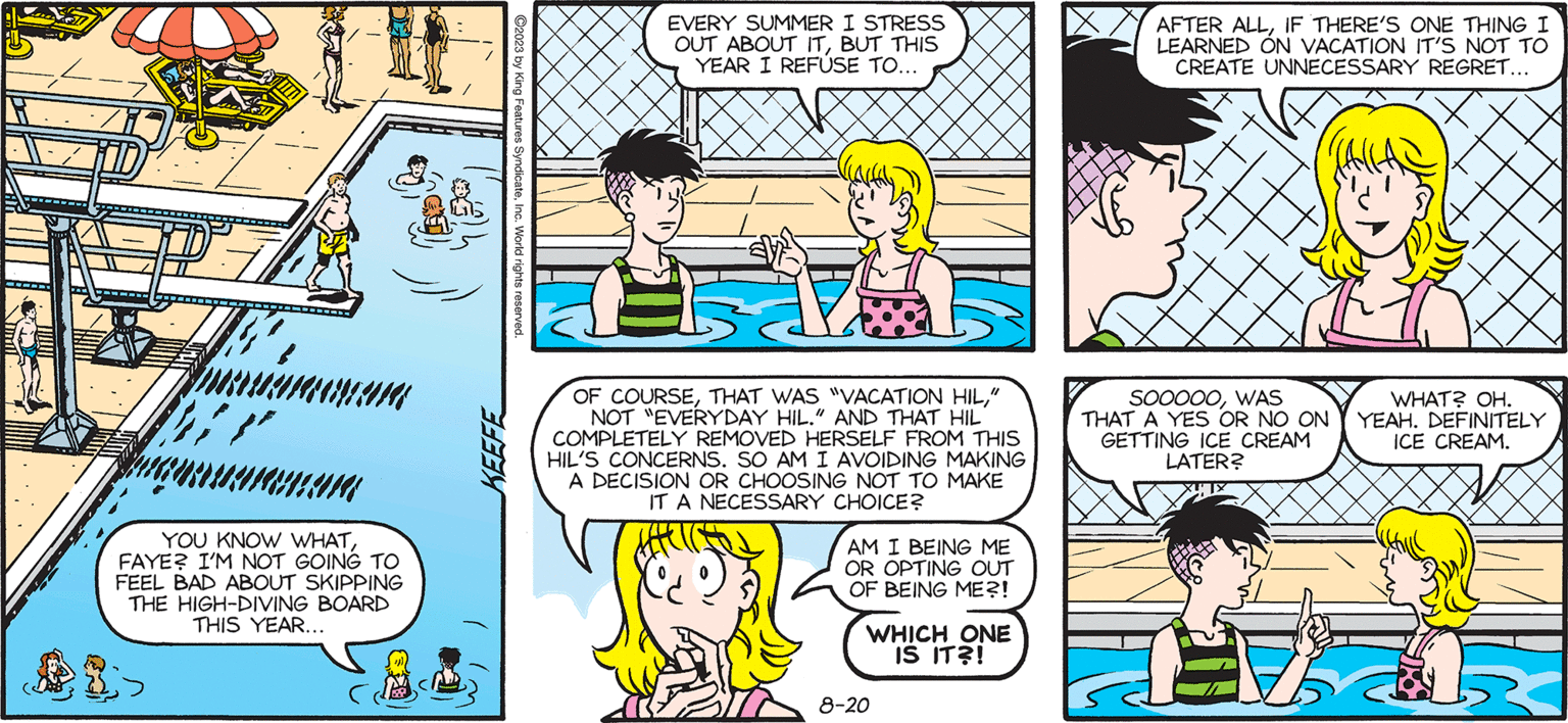 Illustration OCR: SALLY FORTH by Francesco Marciuliano P²³7 mamman "} YOU KNOW WHATFAYE? I'M NOT GOING TO FEEL BAD ABOUT SKIPPING THE HIGH-DIVING BOARD THIS YEAR... KEEFE EVERY SUMMER I STRESS OUT ABOUT ITBUT THIS YEAR I REFUSE TO... OF COURSE" NOT EVERYDAY HIL." AND THAT HIL COMPLETELY REMOVED HERSELF FROM THIS HIL'S CONCERNS. SO AM I AVOIDING MAKING A DECISION OR CHOOSING NOT TO MAKE IT A NECESSARY CHOICE? AM I BEING ME OR OPTING OUT OF BEING ME?! WHICH ONE IS IT?! 8-20 AFTER ALLIF THERE'S ONE THING I LEARNED ON VACATION IT'S NOT TO CREATE UNNECESSARY REGRET... SOOOOOWAS THAT A YES OR NO ON GETTING ICE CREAM LATER? WHAT? OH. YEAH. DEFINITELY ICE CREAM. SALLY FORTH by Francesco Marciuliano P²³7 mamman " } YOU KNOW WHATFAYE ? I'M NOT GOING TO FEEL BAD ABOUT SKIPPING THE HIGH - DIVING BOARD THIS YEAR ... KEEFE EVERY SUMMER I STRESS OUT ABOUT ITBUT THIS YEAR I REFUSE TO ... OF COURSETHAT WAS " VACATION HIL" NOT EVERYDAY HIL . " AND THAT HIL COMPLETELY REMOVED HERSELF FROM THIS HIL'S CONCERNS . SO AM I AVOIDING MAKING A DECISION OR CHOOSING NOT TO MAKE IT A NECESSARY CHOICE ? AM I BEING ME OR OPTING OUT OF BEING ME ?! WHICH ONE IS IT ?! 8-20 AFTER ALLIF THERE'S ONE THING I LEARNED ON VACATION IT'S NOT TO CREATE UNNECESSARY REGRET ... SOOOOOWAS THAT A YES OR NO ON GETTING ICE CREAM LATER ? WHAT ? OH . YEAH . DEFINITELY ICE CREAM .