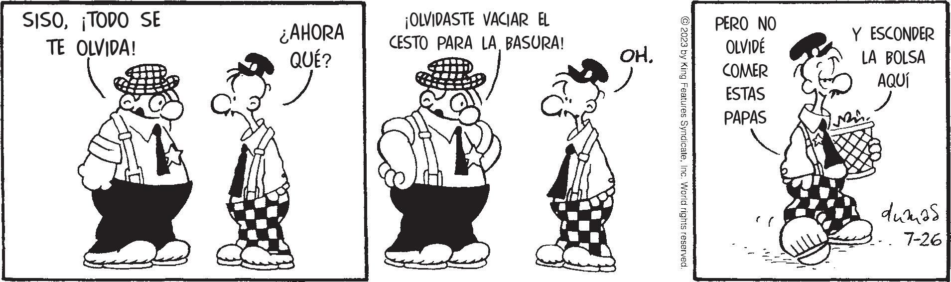 Happy OCR: SISO¡TODO SE TE OLVIDA! ¿AHORA QUÉ? ¡OLVIDASTE VACIAR EL CESTO PARA LA BASURA! OH. ?2023 by King Features SyndicateInc. World rights reserved. PERO NO OLVIDÉ COMER ESTAS PAPAS Y ESCONDER LA BOLSA AQUÍ dumas -. 7-26 SISO¡ TODO SE TE OLVIDA ! ¿ AHORA QUÉ ? ¡ OLVIDASTE VACIAR EL CESTO PARA LA BASURA ! OH . ?2023 by King Features SyndicateInc. World rights reserved . PERO NO OLVIDÉ COMER ESTAS PAPAS Y ESCONDER LA BOLSA AQUÍ dumas - . 7-26