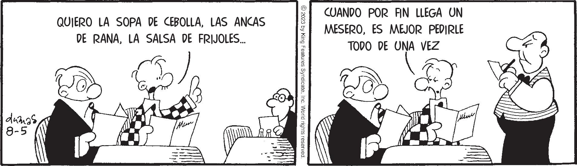 Art OCR: dumnas8-5 QUIERO LA SOPA DE CEBOLLALAS ANCAS DE RANALA SALSA DE FRIJOLES.... (ManInc. World rights reserved. CUANDO POR FIN LLEGA UN MESEROES MEJOR PEDIRLE TODO DE UNA VEZ Lusa dumnas8-5 QUIERO LA SOPA DE CEBOLLALAS ANCAS DE RANALA SALSA DE FRIJOLES .... ( Man2023 by King Features SyndicateInc. World rights reserved . CUANDO POR FIN LLEGA UN MESEROES MEJOR PEDIRLE TODO DE UNA VEZ Lusa
