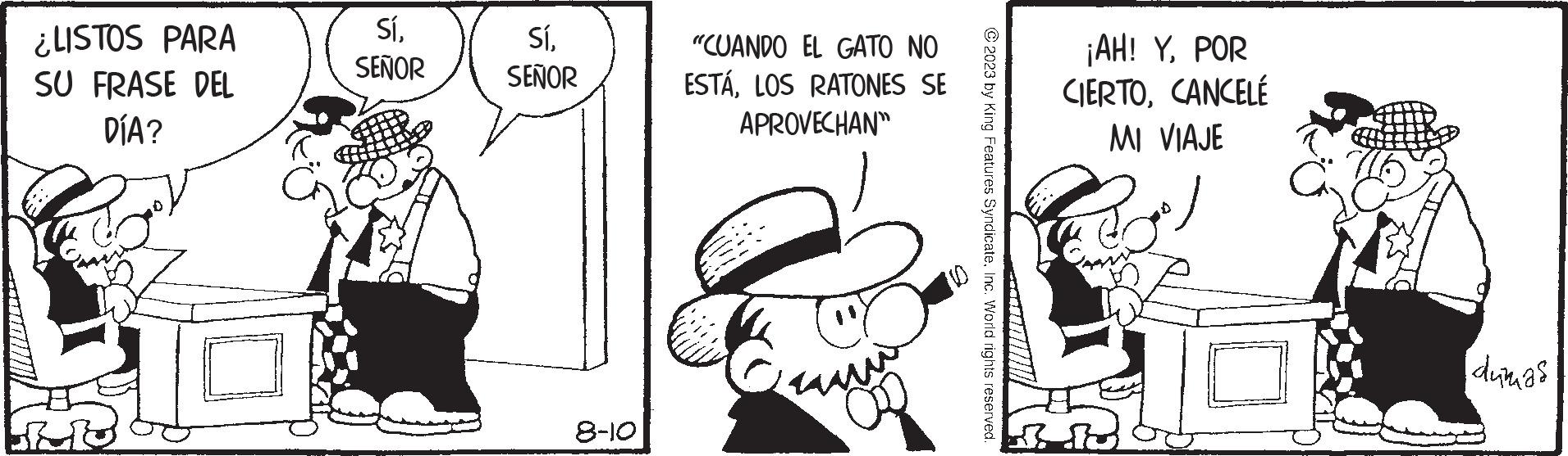 Parallel OCR: ¿LISTOS PARA SU FRASE DEL DÍA? SíSEÑOR SíSEÑOR 8-10 "CUANDO EL GATO NO ESTÁLOS RATONES SE APROVECHAN 2023 by King Features SyndicateInc. World rights reserved. ¡AH! YPOR CIERTOCANCELÉ MI VIAJE dumas ¿ LISTOS PARA SU FRASE DEL DÍA ? SíSEÑOR SíSEÑOR 8-10 " CUANDO EL GATO NO ESTÁLOS RATONES SE APROVECHAN 2023 by King Features SyndicateInc. World rights reserved . ¡ AH ! YPOR CIERTOCANCELÉ MI VIAJE dumas