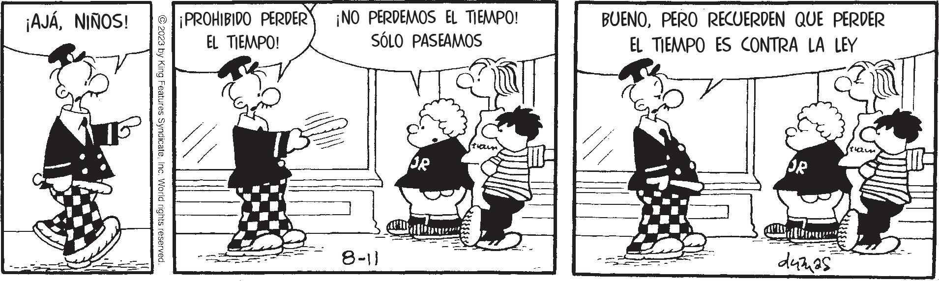 Parallel OCR: ¡AJÁNIÑOS! © 2023 by King Features SyndicateInc. World rights reserved. ¡PROHIBIDO PERDER EL TIEMPO! ¡NO PERDEMOS EL TIEMPO! SÓLO PASEAMOS 8-1} OR BUENOPERO RECUERDEN QUE PERDER EL TIEMPO ES CONTRA LA LEY OR duras ¡ AJÁNIÑOS ! © 2023 by King Features SyndicateInc. World rights reserved . ¡ PROHIBIDO PERDER EL TIEMPO ! ¡ NO PERDEMOS EL TIEMPO ! SÓLO PASEAMOS 8-1 } OR BUENOPERO RECUERDEN QUE PERDER EL TIEMPO ES CONTRA LA LEY OR duras