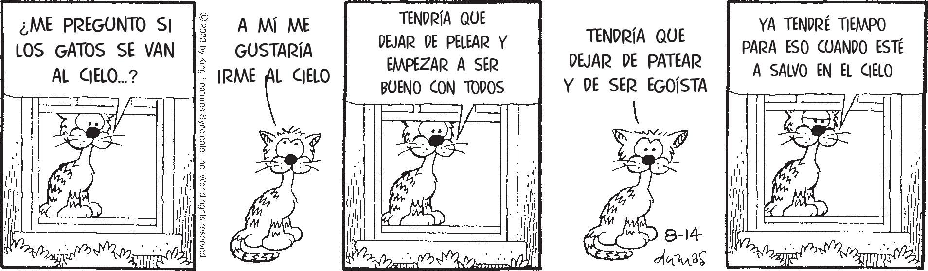 Cat OCR: ¿ME PREGUNTO SI LOS GATOS SE VAN AL CIELO...? N © 2023 by King Features SyndicateInc. World rights reserved. A MÍ ME GUSTARÍA IRME AL CIELO TENDRÍA QUE DEJAR DE PELEAR Y EMPEZAR A SER BUENO CON TODOS Zommis TENDRÍA QUE DEJAR DE PATEAR Y DE SER EGOÍSTA 8-14 dumas YA TENDRÉ TIEMPO PARA ESO CUANDO ESTÉ A SALVO EN EL CIELO UHUS ¿ ME PREGUNTO SI LOS GATOS SE VAN AL CIELO ... ? N © 2023 by King Features SyndicateInc. World rights reserved . A MÍ ME GUSTARÍA IRME AL CIELO TENDRÍA QUE DEJAR DE PELEAR Y EMPEZAR A SER BUENO CON TODOS Zommis TENDRÍA QUE DEJAR DE PATEAR Y DE SER EGOÍSTA 8-14 dumas YA TENDRÉ TIEMPO PARA ESO CUANDO ESTÉ A SALVO EN EL CIELO UHUS